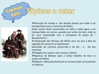 Capítulo XXIIITópicos a reterDescrição do cortejo e  dos dezoito Santos que estão a ser transportados para o convento de Mafra;(Estes santos foram construídos em Itália e estão agora a ser transportados em carros, puxados por juntas de bois, onde se faz uma comparação com o transporte da pedra de “ Benedictione”).Deslocação dos Noviços até Mafra uma vez que a data da sagração do convento se aproximava;(descrição do caminho percorrido e do dia - a - dia dos mesmos).Chegada dos santos e dos noviços a Mafra; 