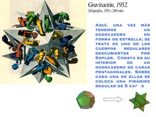 Gravitación, 1952.  Xilografía, 320 x 260 mm Aquí, una vez más tenemos un dodecaedro  en forma de estrella; se trata de uno de los cuerpos regulares descubiertos por Kepler.  Consta en su interior de un dodecaedro de caras pentagonales. Sobre cada una de ellas se coloca una pirámide regular de 5 caras 