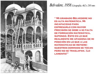 Belvedere, 1958 . Litografía, 462 x 295 mm “  Mi grabado Belvedere no es alta matemática. Mi incapacidad para expresarlo con mayor precisión se debe a mi falta de formación matemática, supongo. Esto es lo que realmente me apasiona de mi posición en lo que a las matemáticas se refiere: nuestros dominios se tocan pero no se traslapan. ¡Lo lamento!” 