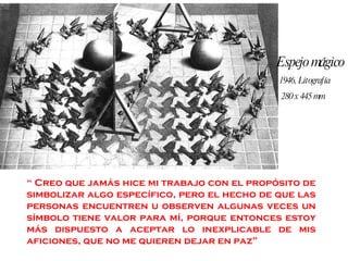 “  Creo que jamás hice mi trabajo con el propósito de simbolizar algo específico, pero el hecho de que las personas encuentren u observen algunas veces un símbolo tiene valor para mí, porque entonces estoy más dispuesto a aceptar lo inexplicable de mis aficiones, que no me quieren dejar en paz” Espejo mágico 1946, Litografía 280 x 445 mm 