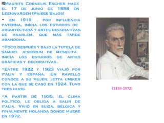 Maurits Cornelis Escher nace el 17 de junio de 1898 en Leenwarden (Países Bajos) en 1919 , por influencia paterna, inicia los estudios de  arquitectura y artes decorativas de haarlem, que más tarde abandona. Poco después y bajo la tutela de samuel jesserum de mesquita  inicia los estudios de artes gráficas y  decorativas . Entre 1922 y 1923 viajó por italia y españa. En ravello conoce a su mujer, jetta umiker con la que se casó en 1924. Tuvo tres hijos. A partir de 1935, el clima político, le obliga a salir de italia. Vivió en suiza, bélgica y finalmente holanda donde muere en 1972. (1898-1972) 