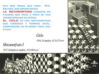 Hay dos temas que para  M.C. Escher  son importantes: LA  METAMORFOSIS : consiste en figuras que poco a poco se van transformado en otras EL  CICLO : es una metamorfosis que comienza y termina igual, cerrándose en sí misma toda una etapa. Metamorfosis I 1937, Grabado en madera, 19,5x90,8 cm Ciclo 1934, Litografía, 47,5x27,9 cm 
