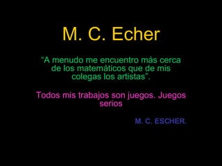 M. C. Echer “ A menudo me encuentro más cerca de los matemáticos que de mis colegas los artistas”. Todos mis trabajos son juegos. Juegos serios M. C. ESCHER. 