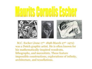 M.C. Escher (June 17 th,  1898-March 27 th,  1972) was a Dutch graphic artist. He is often known for his mathematically-inspired woodcuts, lithographs, and mezzotints. These feature impossible constructions, explorations of infinity, architecture, and tessellations. Maurits Cornelis Escher 