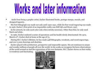Aside from being a graphic artist, Escher illustrated books, postage stamps, murals, and designed tapestry. His first lithograph was made not only until 1920-1921, while his first wood engraving was made in 1926. Escher’s first print of an impossible reality was  Still Life and Street , 1937. In his artwork, he only used color only when strictly necessary. Other than that, he only used black and white. In 1960, Escher endured a series of operations and his health slowly deteriorated. On 1972, March 27 th , Escher died at home at the age of 73. During M.C. Escher’s lifetime, he has made 448 lithographs, woodcuts, and wood engravings, and over 2,000 drawings and sketches. Escher played with architecture, perspective and impossible spaces. His art continues to amaze and wonder millions of people all over the world. In his works we recognize his keen observations of the world around us and the expressions of his own fantasies. M.C. Escher shows us that reality is wondrous and fascinating. Works and later information 