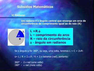 	   Subsídios Matemáticosb) Radiano:	Um radiano é o ângulo central que enxerga um arco de 	circunferência de comprimento igual ao do raio (R)L =R.fL – comprimento do arcoR – raio da circunferênciaf - ângulo em radianosLfRSe o ângulo f for 360°, ou seja, uma volta, teremos L = C = 2pR:f= L / R = 2.p.R / R = 2.p radianos(rad), portanto:360°  -  2.p rad (uma volta)180°  -  p rad (meia volta)