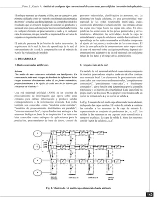 143
Pinto, L., García A. Análisis de cualquier tipo convencional de estructuras para edificios con nodos indesplazables
El enfoque neuronal es tolerante a fallas, por ser correctivo, esto
permite calificarlo como un “método con eliminación automática
de errores” a medida que la red aprende. La comprobación de los
resultados que se obtienen después de realizar los productos y
sumas de unos pocos valores puede hacerse con facilidad extrema
en cualquier elemento de procesamiento o nodo y en cualquier
capa de neuronas, sin que para ello se requiera de los servicios de
expertos en ingeniería estructural.
El artículo presenta la definición de redes neuronales, la
arquitectura de la red, la fase de aprendizaje de la red, el
entrenamiento de la red, la comparación con el método de
Kani y la evaluación del modelo
II. DESARROLLO
1. Redes neuronales artificiales
Axioma
“los nodos de una estructura reticulada son inteligentes. En
consecuencia, todo nodo es capaz de distribuir las influencias de las
cargas actuantes directamente sobre él, en forma automática,
proporcionalmente a la rigidez de cada una de las barras que
concurren en el mismo”
Una red neuronal artificial (ANN) es un sistema de
procesamiento de información que opera sobre unas
entradas para extraer información y produce salidas
correspondientes a la información extraída. Las redes
también son conocidas como “modelos conexionistas”,
“modelos de procesamiento distribuidos en paralelo”,
“sistema neuromórfico”, cuyos diseños son análogos a las
neuronas biológicas, base de su inspiración. Las redes son
bien conocidas como enfoques de aplicaciones para la
predicción, procesamiento de base de datos, control de
procesos industriales, clasificación de patrones, etc. La
alimentación hacia adelante, es una característica muy
especial de las redes neuronales multi-capa, cuyas
conexiones alimentan exclusivamente las entradas desde
las capas más bajas hasta las capas más altas. En otras
palabras, las conexiones de los pesos ponderados y de las
tendencias alimentan las actividades desde la capa de
entrada hasta la capa de salida con sentido hacia delante. El
aprendizaje de las redes neuronales artificiales comprende
el ajuste de los pesos y tendencias de las conexiones. El
éxito de una aplicación de entrenamiento auto- supervisado
de una red neuronal sobre cualquier problema, depende del
entrenamiento adaptativo de la red neuronal con suficiente
rango de los datos y el rango de las condiciones.
2. Arquitectura de la red
Un modelo de red neuronal artificial es un sistema compuesto
de muchos procesadores simples, cada uno de ellos contiene
una memoria local. Los elementos de procesamiento están
conectados por conexiones unidimensionales, “completamente
conectados”, “parcialmente conectados”, o “localmente
conectados”, cuya función está determinada por la conexión
topológica y las fuerzas de conectividad. Cada capa tiene su
propia matriz de los pesos W, su propio vector tendencia b, un
vector de entrada neta n y un vector de salida a.
La Fig. 2 muestra la red multi-capa alimentada hacia adelante,
incluyendo las capas ocultas. El vector de entrada x contiene
las entradas a las neuronas de la capa de entrada L1
representando un conjunto de parámetros (x1, x2, x3)T
. Las
salidas de las neuronas en esa capa no están normalizadas y
tampoco escaladas. La capa de salida L4 tiene dos neuronas
con un vector de salida (a1, a2,)T
.
Fig. 2. Modelo de red multi-capa alimentada hacia adelante
 
