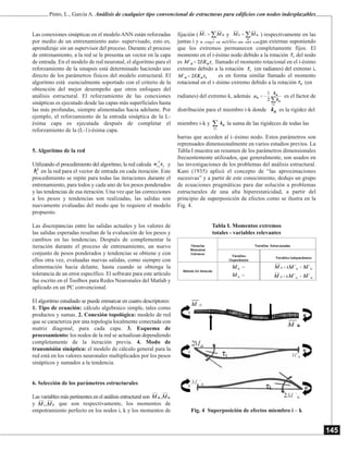 145
Las conexiones sinápticas en el modelo ANN están reforzadas
por medio de un entrenamiento auto- supervisado, esto es,
aprendizaje sin un supervisor del proceso. Durante el proceso
de entrenamiento, a la red se le presenta un vector en la capa
de entrada. En el modelo de red neuronal, el algoritmo para el
reforzamiento de la sinapsis está determinado haciendo uso
directo de los parámetros físicos del modelo estructural. El
algoritmo está esencialmente soportado con el criterio de la
obtención del mejor desempeño que otros enfoques del
análisis estructural. El reforzamiento de las conexiones
sinápticas es ejecutado desde las capas más superficiales hasta
las más profundas, siempre alimentadas hacia adelante. Por
ejemplo, el reforzamiento de la entrada sináptica de la L-
ésima capa es ejecutada después de completar el
reforzamiento de la (L-1)-ésima capa.
5. Algoritmo de la red
Utilizando el procedimiento del algoritmo, la red calcula y
en la red para el vector de entrada en cada iteración. Este
procedimiento se repite para todas las iteraciones durante el
entrenamiento, para todos y cada uno de los pesos ponderados
y las tendencias de esa iteración. Una vez que las correcciones
a los pesos y tendencias son realizadas, las salidas son
nuevamente evaluadas del modo que lo requiere el modelo
propuesto.
Las discrepancias entre las salidas actuales y los valores de
las salidas esperadas resultan de la evaluación de los pesos y
cambios en las tendencias. Después de complementar la
iteración durante el proceso de entrenamiento, un nuevo
conjunto de pesos ponderados y tendencias se obtiene y con
ellos otra vez, evaluadas nuevas salidas, como siempre con
alimentación hacia delante, hasta cuando se obtenga la
tolerancia de un error específico. El software para este artículo
fue escrito en el Toolbox para Redes Neuronales del Matlab y
aplicado en un PC convencional.
El algoritmo estudiado se puede enmarcar en cuatro descriptores:
1. Tipo de ecuación: cálculo algebraico simple, tales como
productos y sumas. 2. Conexión topológica: modelo de red
que se caracteriza por una topología localmente conectada con
matriz diagonal, para cada capa. 3. Esquema de
procesamiento: los nodos de la red se actualizan dependiendo
completamente de la iteración previa. 4. Modo de
transmisión sináptica: el modelo de cálculo general para la
red está en los valores neuronales multiplicados por los pesos
sinápticos y sumados a la tendencia.
6. Selección de los parámetros estructurales
Las variables más pertinentes en el análisis estructural son
y que son respectivamente, los momentos de
empotramiento perfecto en los nodos i, k y los momentos de
fijación ( y ) respectivamente en las
juntas i y k bajo la acción de las cargas externas suponiendo
que los extremos permanecen completamente fijos. El
momento en el i-ésimo nodo debido a la rotación del nodo
es llamado el momento rotacional en el i-ésimo
extremo debido a la rotación (en radianes) del extremo i,
es en forma similar llamado el momento
rotacional en el i–ésimo extremo debido a la rotación (en
radianes) del extremo k, además es el factor de
distribución para el miembro i-k donde es la rigidez del
miembro i-k y la suma de las rigideces de todas las
barras que acceden al i–ésimo nodo. Estos parámetros son
reprensados dimensionalmente en varios estudios previos. La
Tabla I muestra un resumen de los parámetros dimensionales
frecuentemente utilizados, que generalmente, son usados en
las investigaciones de los problemas del análisis estructural.
Kani (1935) aplicó el concepto de “las aproximaciones
sucesivas” y a partir de este conocimiento, dedujo un grupo
de ecuaciones pragmáticas para dar solución a problemas
estructurales de una alta hiperestaticidad, a partir del
principio de superposición de efectos como se ilustra en la
Fig. 4.
Tabla I. Momentos extremos
totales - variables relevantes
Fig. 4 Superposición de efectos miembro i – k
Pinto, L., García A. Análisis de cualquier tipo convencional de estructuras para edificios con nodos indesplazables
 