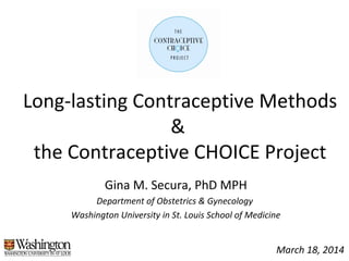 Long-lasting Contraceptive Methods
&
the Contraceptive CHOICE Project
Gina M. Secura, PhD MPH
Department of Obstetrics & Gynecology
Washington University in St. Louis School of Medicine
March 18, 2014
 
