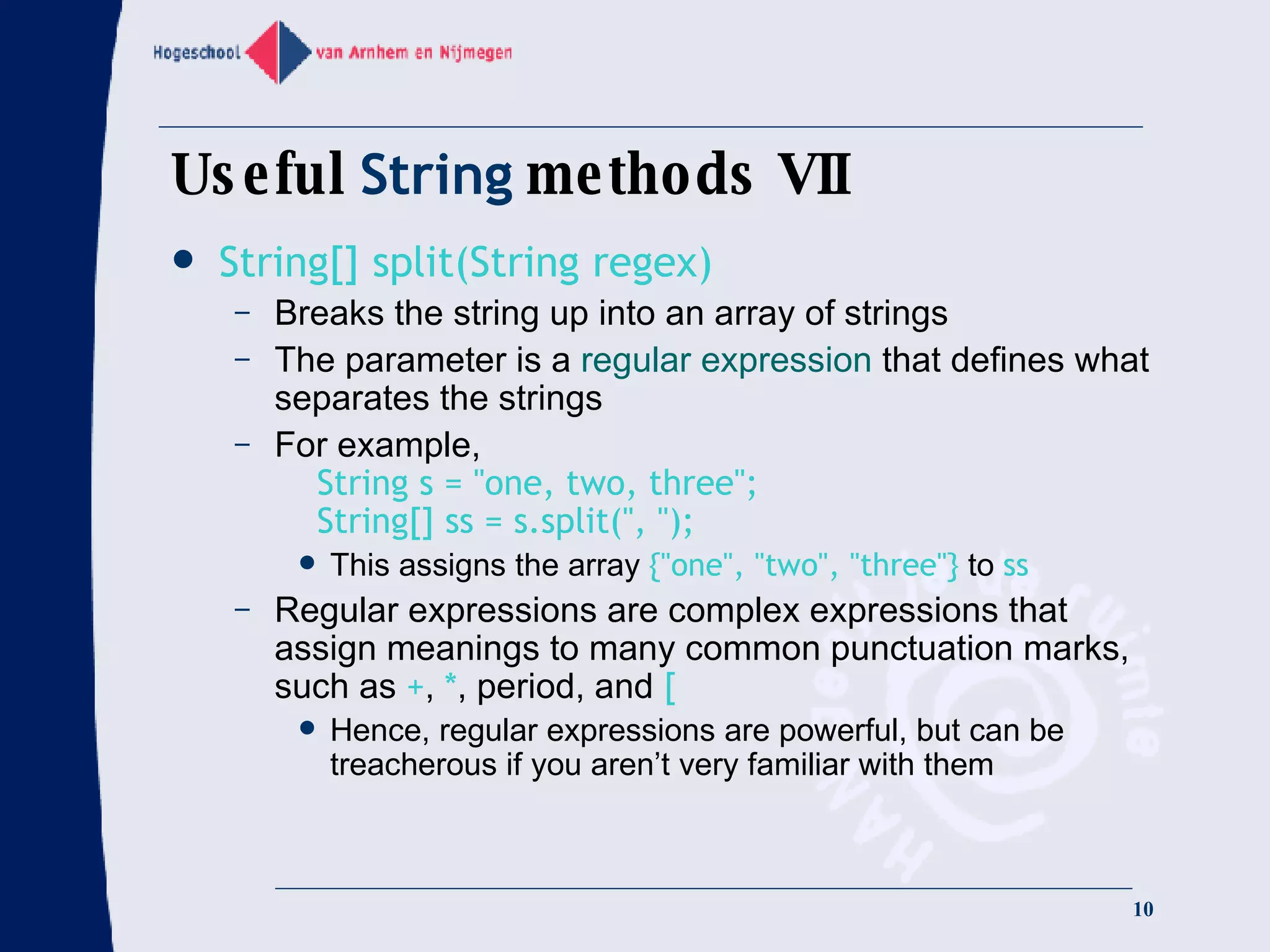 Useful  String  methods VII String[] split(String regex) Breaks the string up into an array of strings The parameter is a  regular expression  that defines what separates the strings For example,   String s = &quot;one, two, three&quot;;   String[] ss = s.split(&quot;, &quot;); This assigns the array  {&quot;one&quot;, &quot;two&quot;, &quot;three&quot;}  to  ss Regular expressions are complex expressions that assign meanings to many common punctuation marks, such as  + ,  * , period, and  [ Hence, regular expressions are powerful, but can be treacherous if you aren’t very familiar with them 