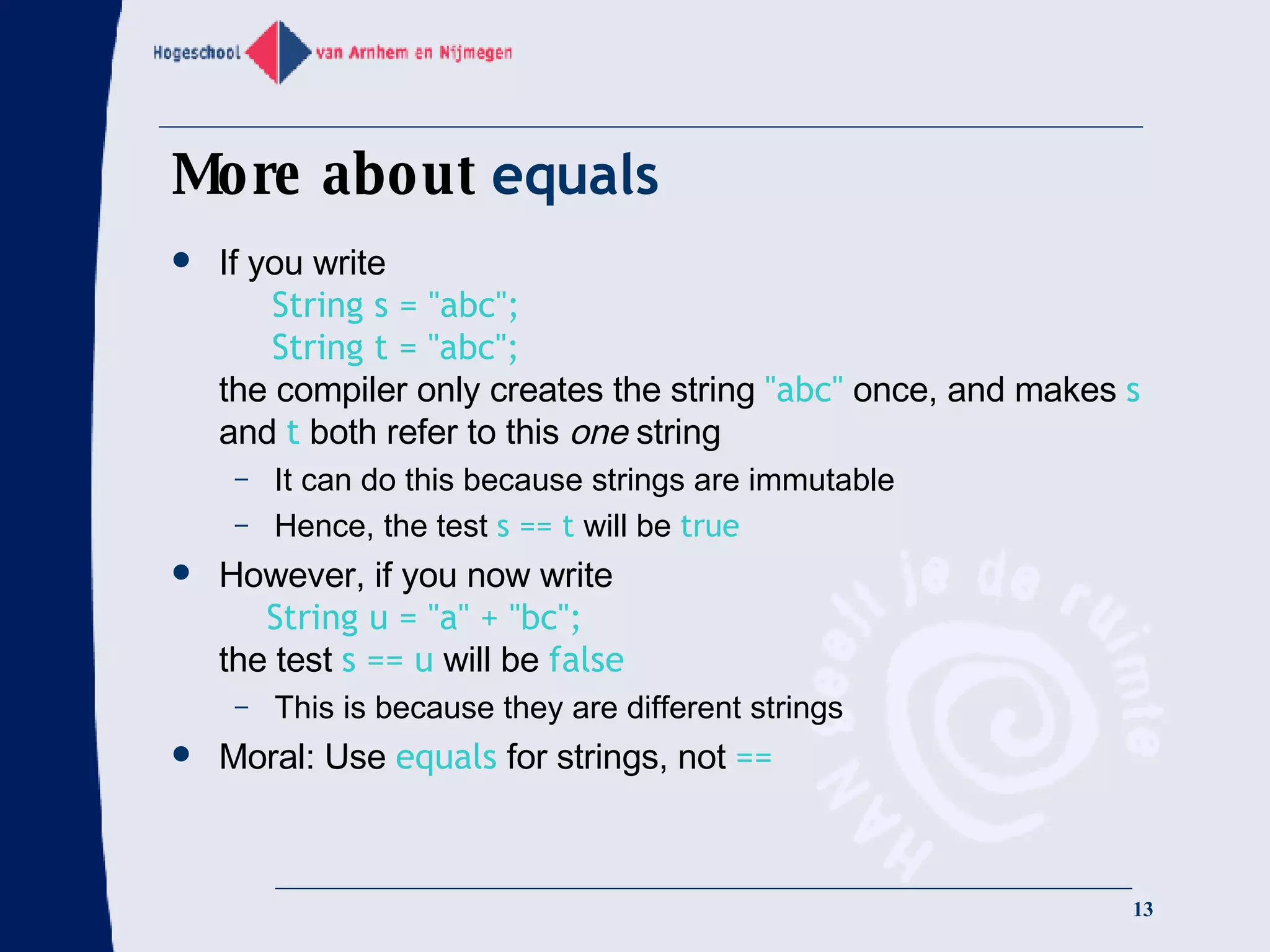 More about  equals If you write   String s = &quot;abc&quot;;   String t = &quot;abc&quot;; the compiler only creates the string  &quot;abc&quot;  once, and makes  s  and  t  both refer to this  one  string It can do this because strings are immutable Hence, the test  s == t  will be  true However, if you now write   String u = &quot;a&quot; + &quot;bc&quot;; the test  s == u  will be  false This is because they are different strings Moral: Use  equals  for strings, not  == 