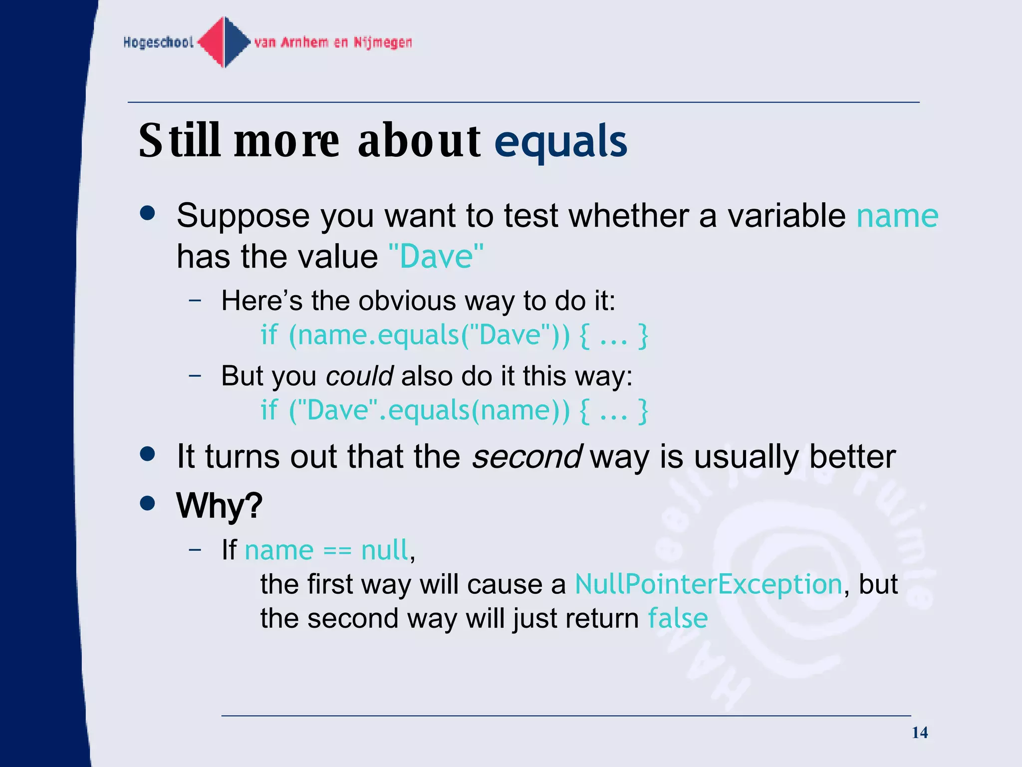 Still more about  equals Suppose you want to test whether a variable  name  has the value  &quot;Dave&quot; Here’s the obvious way to do it:   if (name.equals(&quot;Dave&quot;)) { ... } But you  could  also do it this way:   if (&quot;Dave&quot;.equals(name)) { ... } It turns out that the  second  way is usually better Why? If  name == null ,   the first way will cause a  NullPointerException , but   the second way will just return  false 