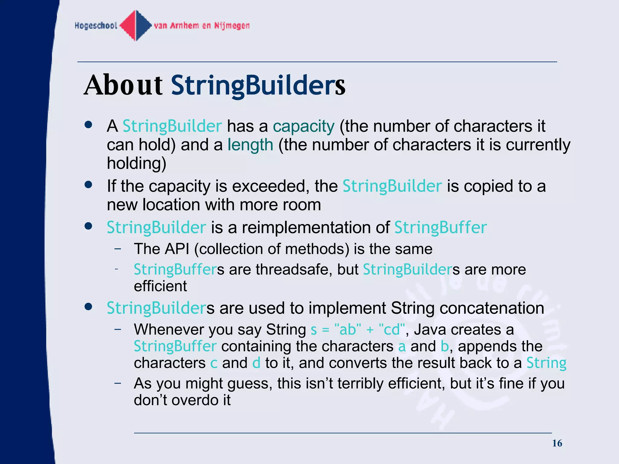 About  StringBuilder s A  StringBuilder  has a  capacity  (the number of characters it can hold) and a  length  (the number of characters it is currently holding) If the capacity is exceeded, the  StringBuilder  is copied to a new location with more room StringBuilder  is a reimplementation of  StringBuffer The API (collection of methods) is the same StringBuffer s are threadsafe, but  StringBuilder s are more efficient StringBuilder s are used to implement String concatenation Whenever you say String  s = &quot;ab&quot; + &quot;cd&quot; , Java creates a  StringBuffer  containing the characters  a  and  b , appends the characters  c  and  d  to it, and converts the result back to a  String As you might guess, this isn’t terribly efficient, but it’s fine if you don’t overdo it 