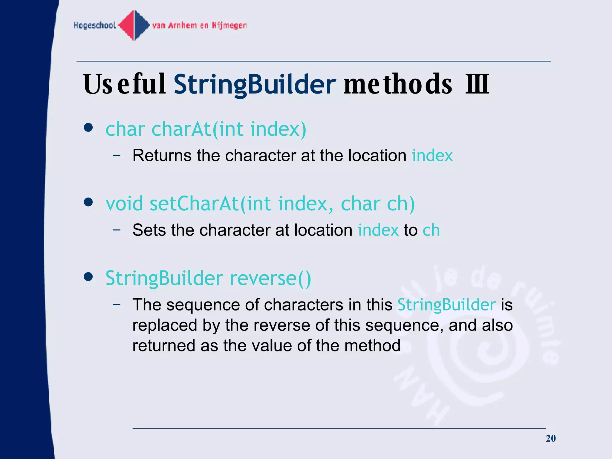 Useful  StringBuilder  methods III char charAt(int index) Returns the character at the location  index   void setCharAt(int index, char ch) Sets the character at location  index  to  ch StringBuilder reverse() The sequence of characters in this  StringBuilder  is replaced by the reverse of this sequence, and also returned as the value of the method 