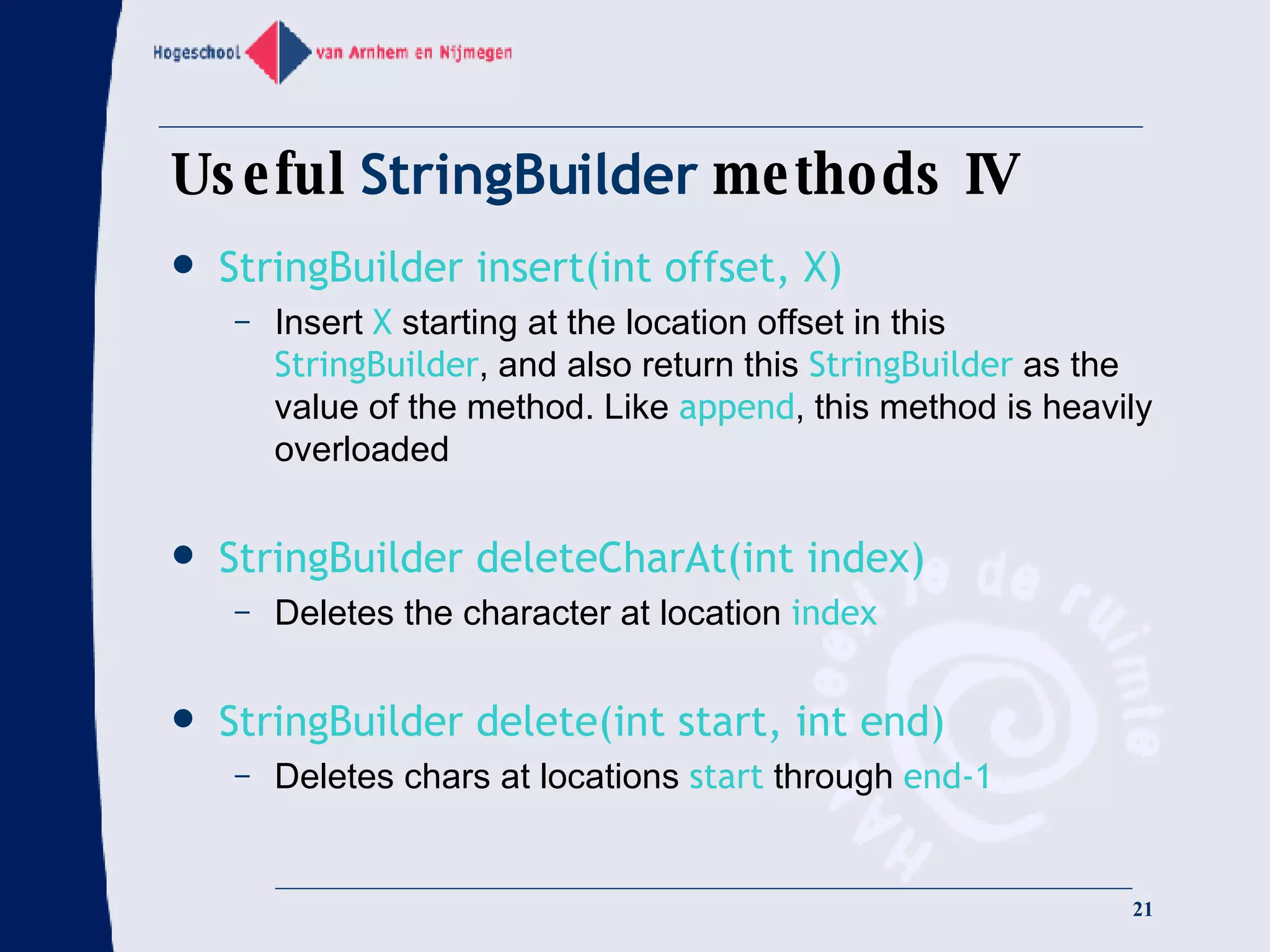 Useful  StringBuilder  methods IV StringBuilder insert(int offset, X) Insert  X  starting at the location offset in this  StringBuilder , and also return this  StringBuilder  as the value of the method. Like  append , this method is heavily overloaded StringBuilder deleteCharAt(int index) Deletes the character at location  index StringBuilder delete(int start, int end) Deletes chars at locations  start  through  end-1 