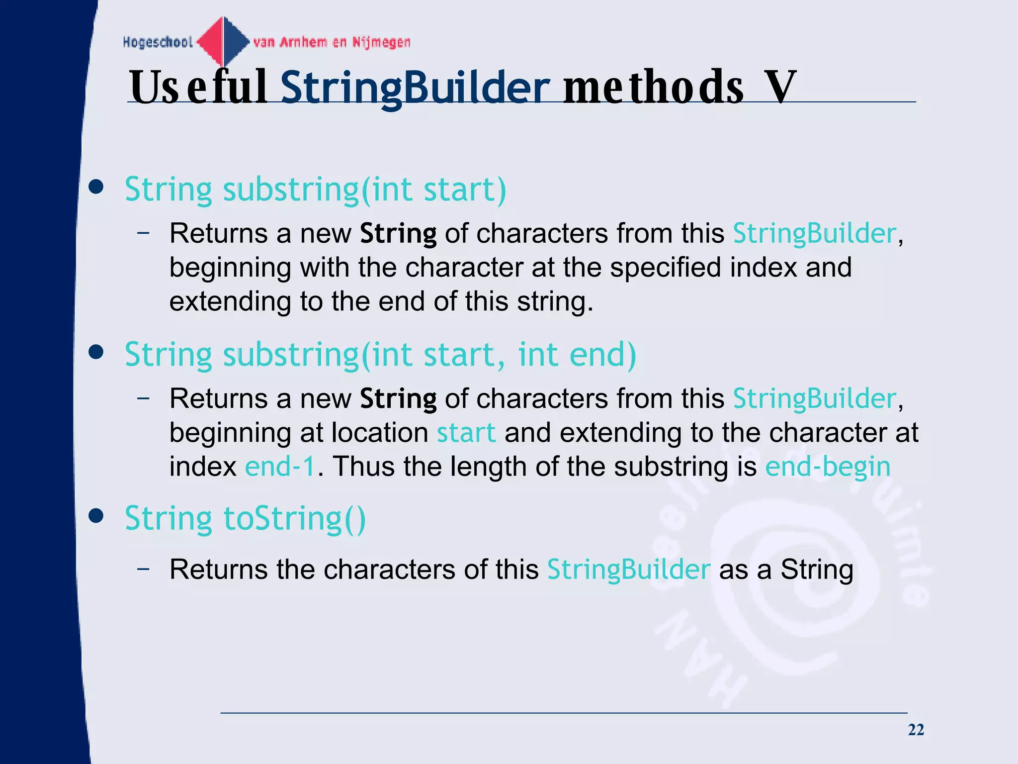 Useful  StringBuilder  methods V String substring(int start) Returns a new  String  of characters from this  StringBuilder , beginning with the character at the specified index and extending to the end of this string.  String substring(int start, int end) Returns a new  String  of characters from this  StringBuilder , beginning at location  start  and extending to the character at index  end-1 . Thus the length of the substring is  end-begin String toString() Returns the characters of this  StringBuilder  as a String 
