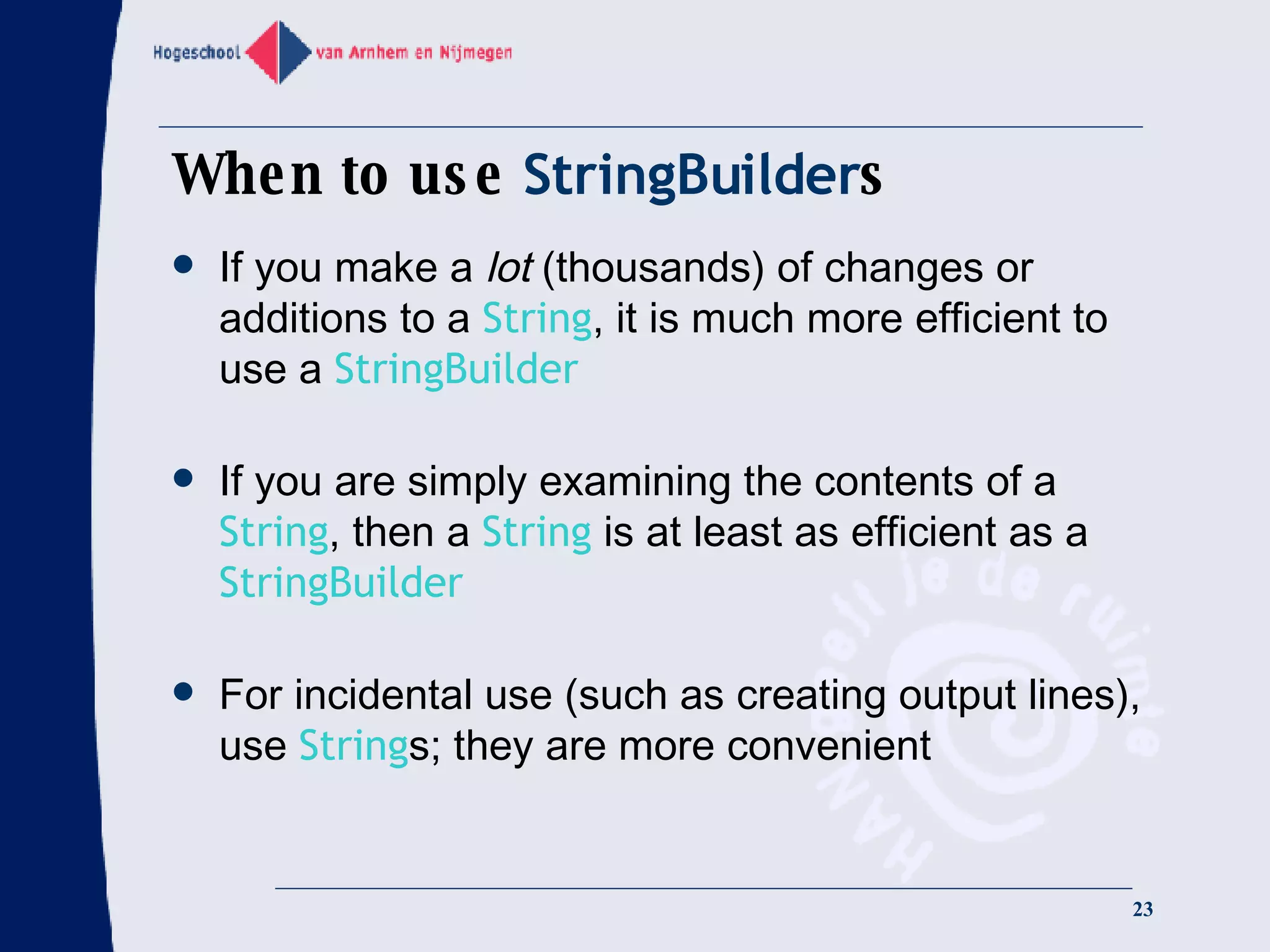 When to use  StringBuilder s If you make a  lot  (thousands) of changes or additions to a  String , it is much more efficient to use a  StringBuilder If you are simply examining the contents of a  String , then a  String  is at least as efficient as a  StringBuilder For incidental use (such as creating output lines), use  String s; they are more convenient 