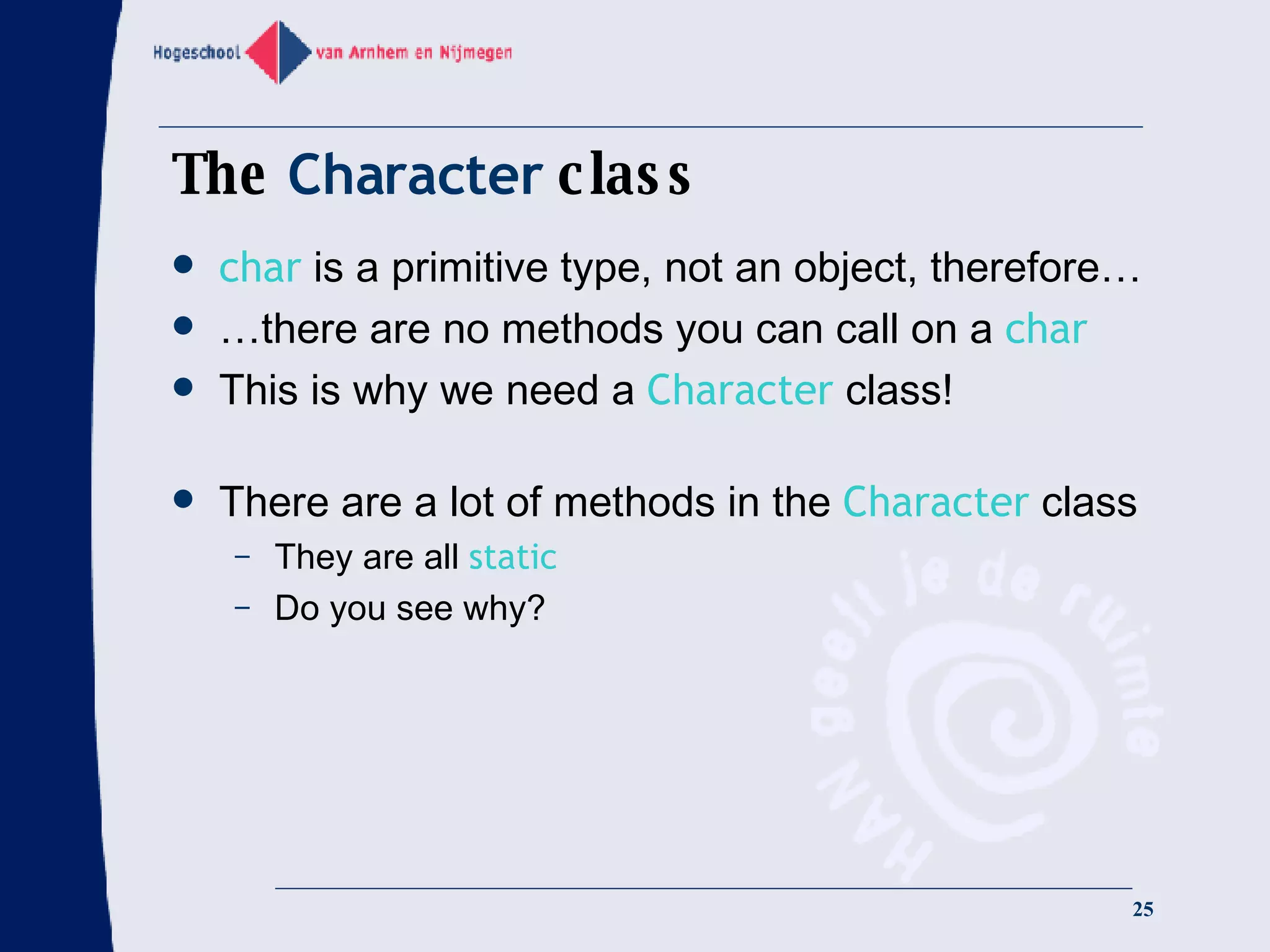 The  Character  class char  is a primitive type, not an object, therefore… …there are no methods you can call on a  char   This is why we need a  Character  class! There are a lot of methods in the  Character  class They are all  static Do you see why? 