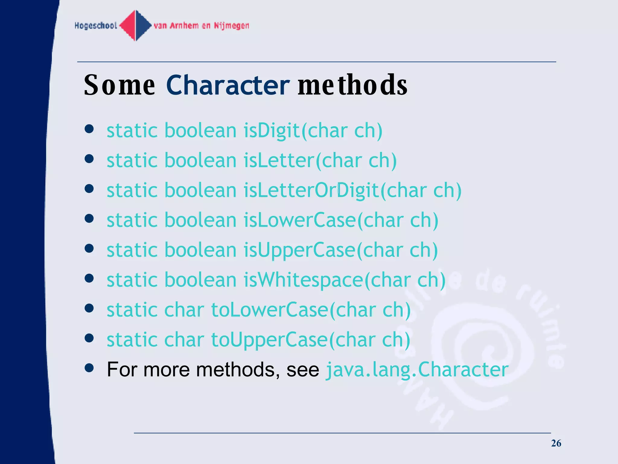 Some  Character  methods static boolean isDigit(char ch) static boolean isLetter(char ch) static boolean isLetterOrDigit(char ch) static boolean isLowerCase(char ch) static boolean isUpperCase(char ch) static boolean isWhitespace(char ch) static char toLowerCase(char ch) static char toUpperCase(char ch) For more methods, see  java.lang.Character 