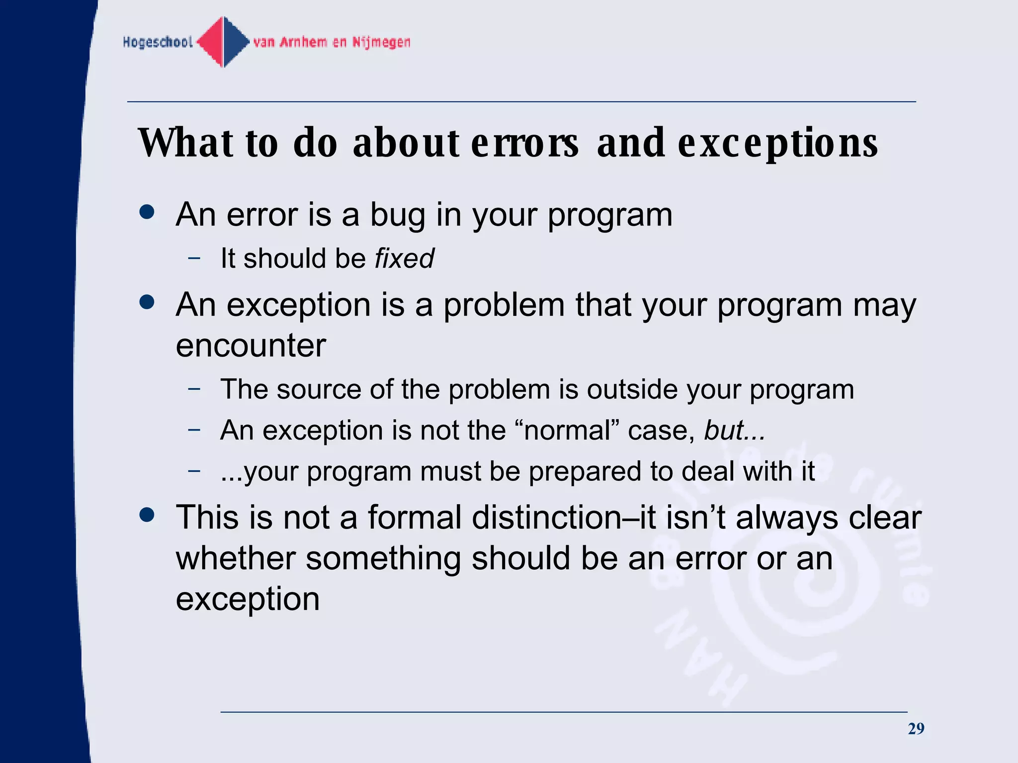 What to do about errors and exceptions An error is a bug in your program It should be  fixed An exception is a problem that your program may encounter The source of the problem is outside your program An exception is not the “normal” case,  but... ...your program must be prepared to deal with it This is not a formal distinction–it isn’t always clear whether something should be an error or an exception 