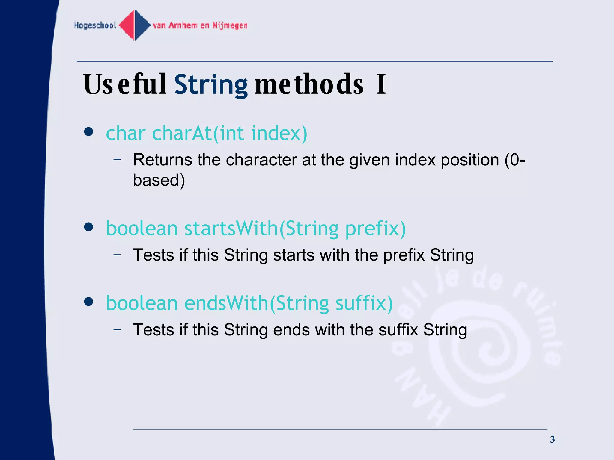 Useful  String  methods I char charAt(int index) Returns the character at the given index position (0-based) boolean startsWith(String prefix) Tests if this String starts with the prefix String boolean endsWith(String suffix) Tests if this String ends with the suffix String 
