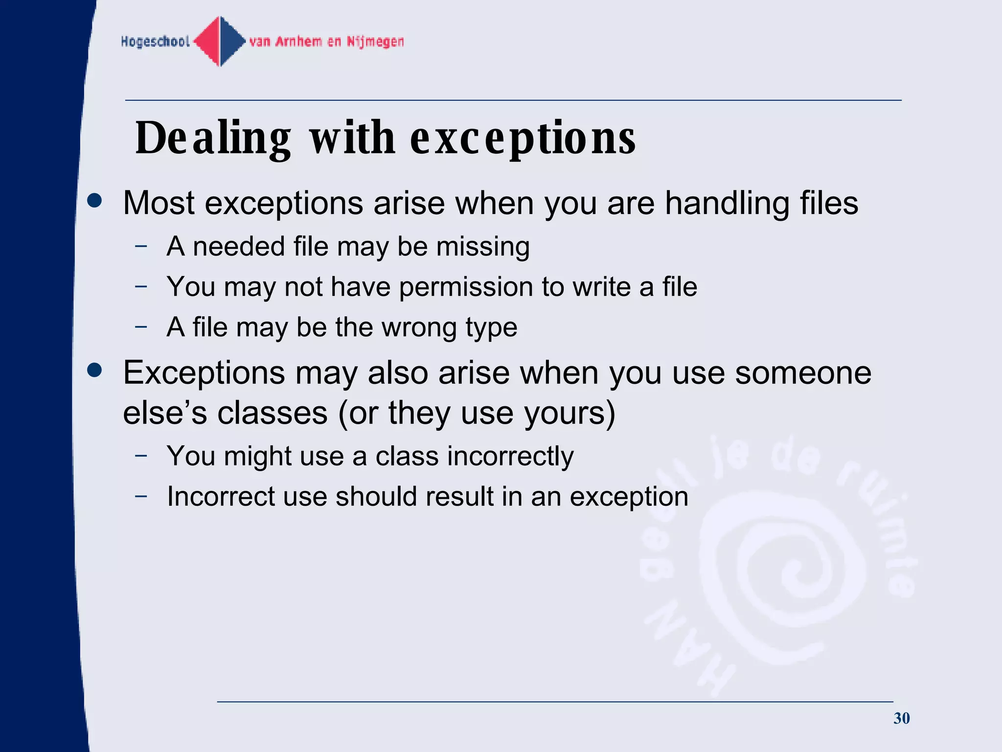 Dealing with exceptions Most exceptions arise when you are handling files A needed file may be missing You may not have permission to write a file A file may be the wrong type Exceptions may also arise when you use someone else’s classes (or they use yours) You might use a class incorrectly Incorrect use should result in an exception  