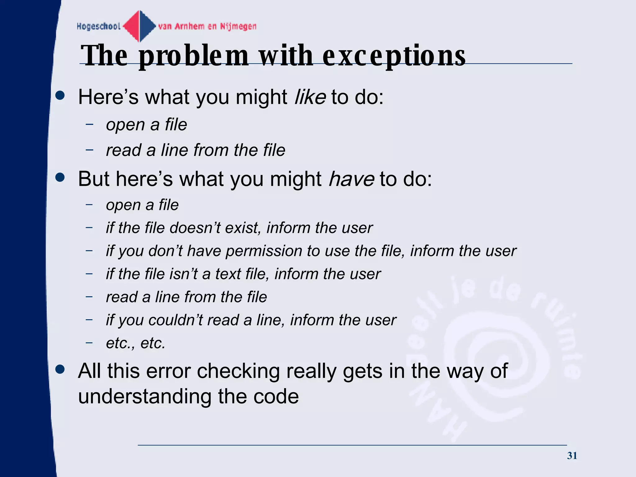 The problem with exceptions Here’s what you might  like  to do: open a file read a line from the file But here’s what you might  have  to do: open a file if the file doesn’t exist, inform the user if you don’t have permission to use the file, inform the user if the file isn’t a text file, inform the user read a line from the file if you couldn’t read a line, inform the user etc., etc. All this error checking really gets in the way of understanding the code 