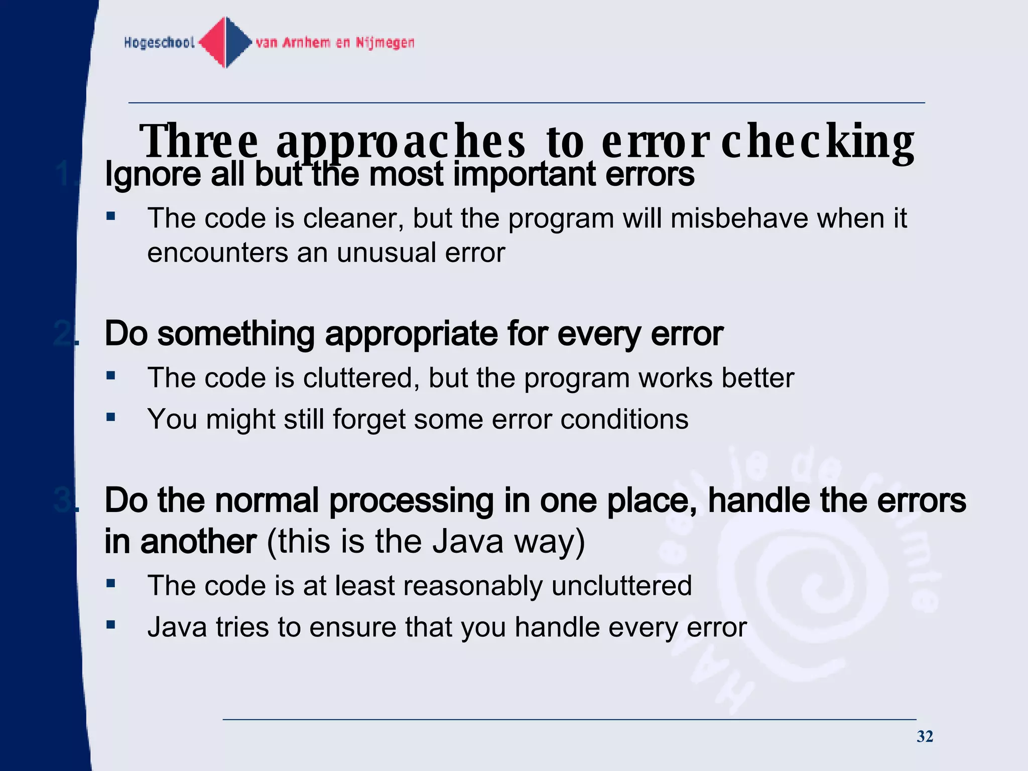 Three approaches to error checking Ignore all but the most important errors The code is cleaner, but the program will misbehave when it encounters an unusual error Do something appropriate for every error The code is cluttered, but the program works better You might still forget some error conditions Do the normal processing in one place, handle the errors in another  (this is the Java way) The code is at least reasonably uncluttered Java tries to ensure that you handle every error 