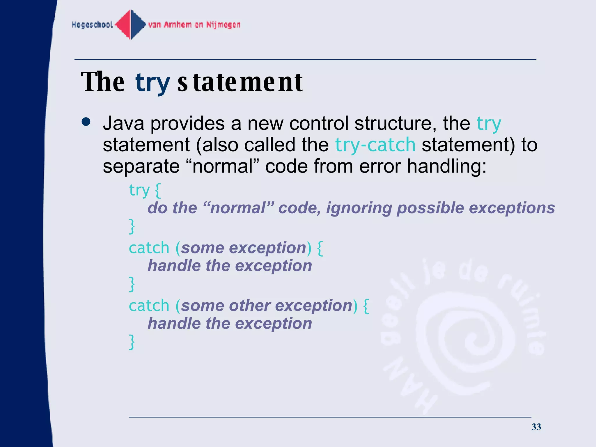 The  try  statement Java provides a new control structure, the  try  statement (also called the  try-catch  statement) to separate “normal” code from error handling: try {   do the “normal” code, ignoring possible exceptions } catch ( some exception ) {   handle the exception } catch ( some other exception ) {   handle the exception } 