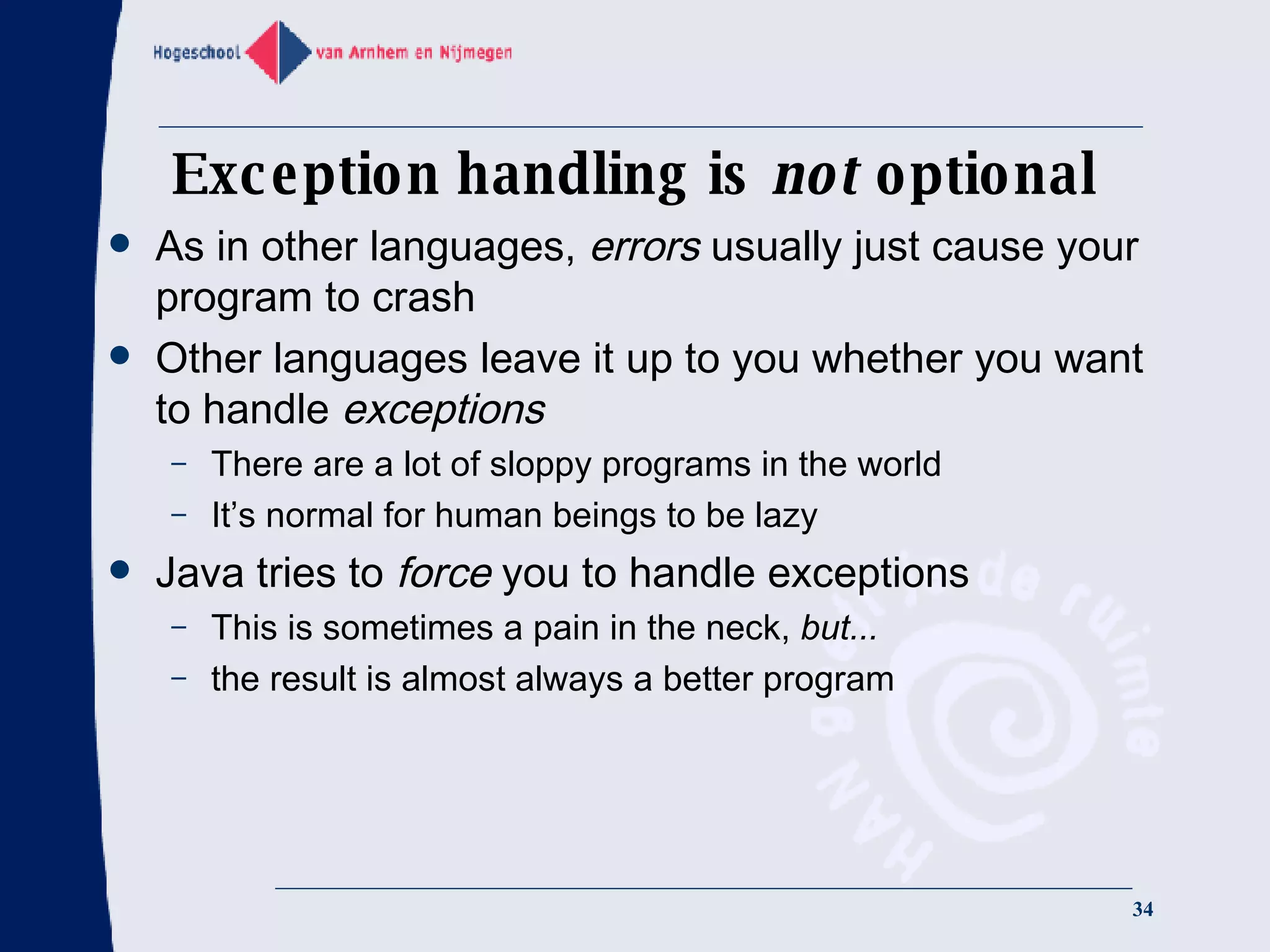 Exception handling is  not  optional As in other languages,  errors  usually just cause your program to crash Other languages leave it up to you whether you want to handle  exceptions There are a lot of sloppy programs in the world It’s normal for human beings to be lazy Java tries to  force  you to handle exceptions This is sometimes a pain in the neck,  but... the result is almost always a better program 