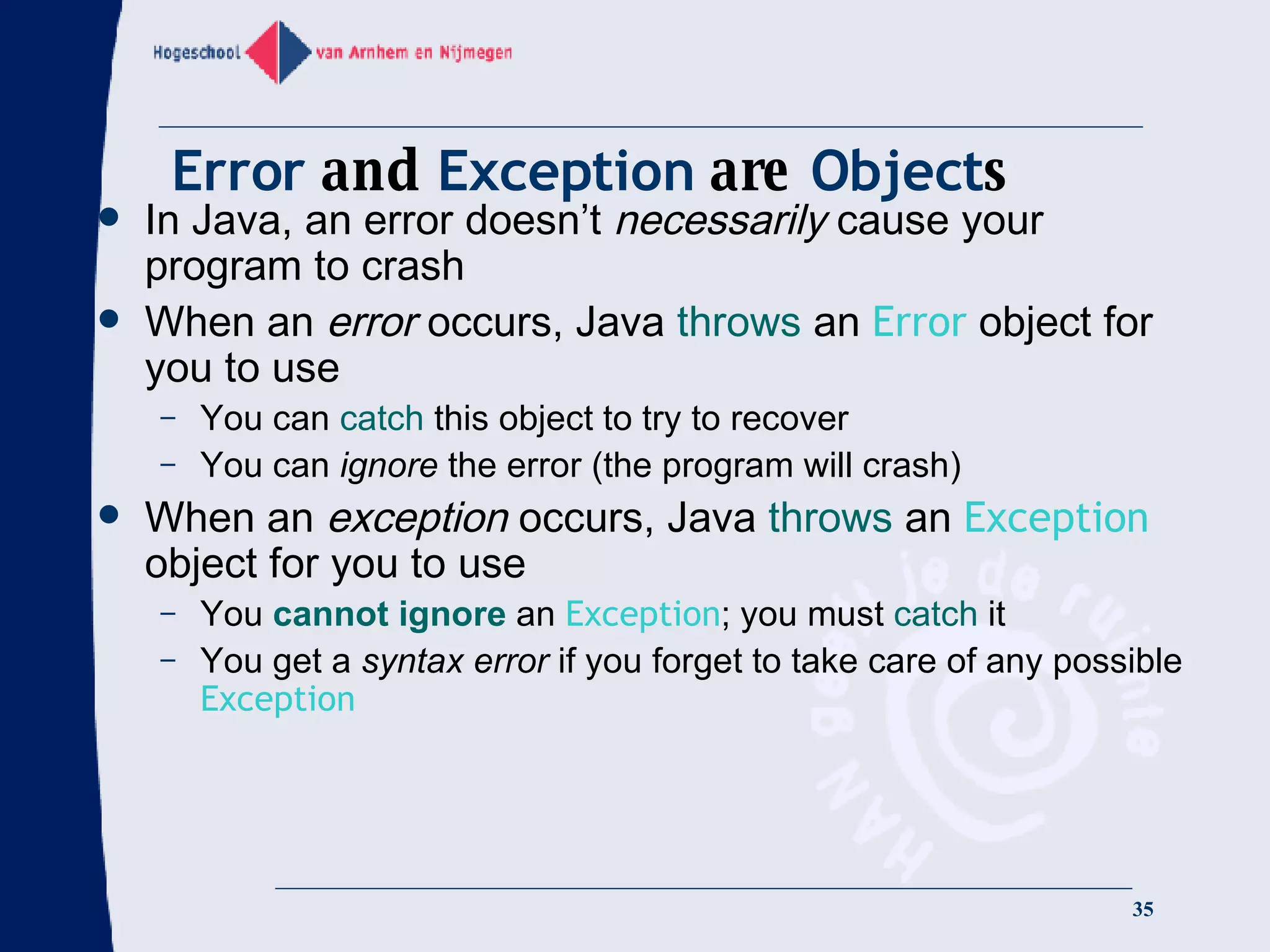 Error  and  Exception  are  Object s In Java, an error doesn’t  necessarily  cause your program to crash When an  error  occurs, Java  throws  an  Error  object for you to use You can  catch  this object to try to recover You can  ignore  the error (the program will crash) When an  exception  occurs, Java  throws  an  Exception  object for you to use You  cannot ignore  an  Exception ; you must  catch  it You get a  syntax error  if you forget to take care of any possible  Exception 