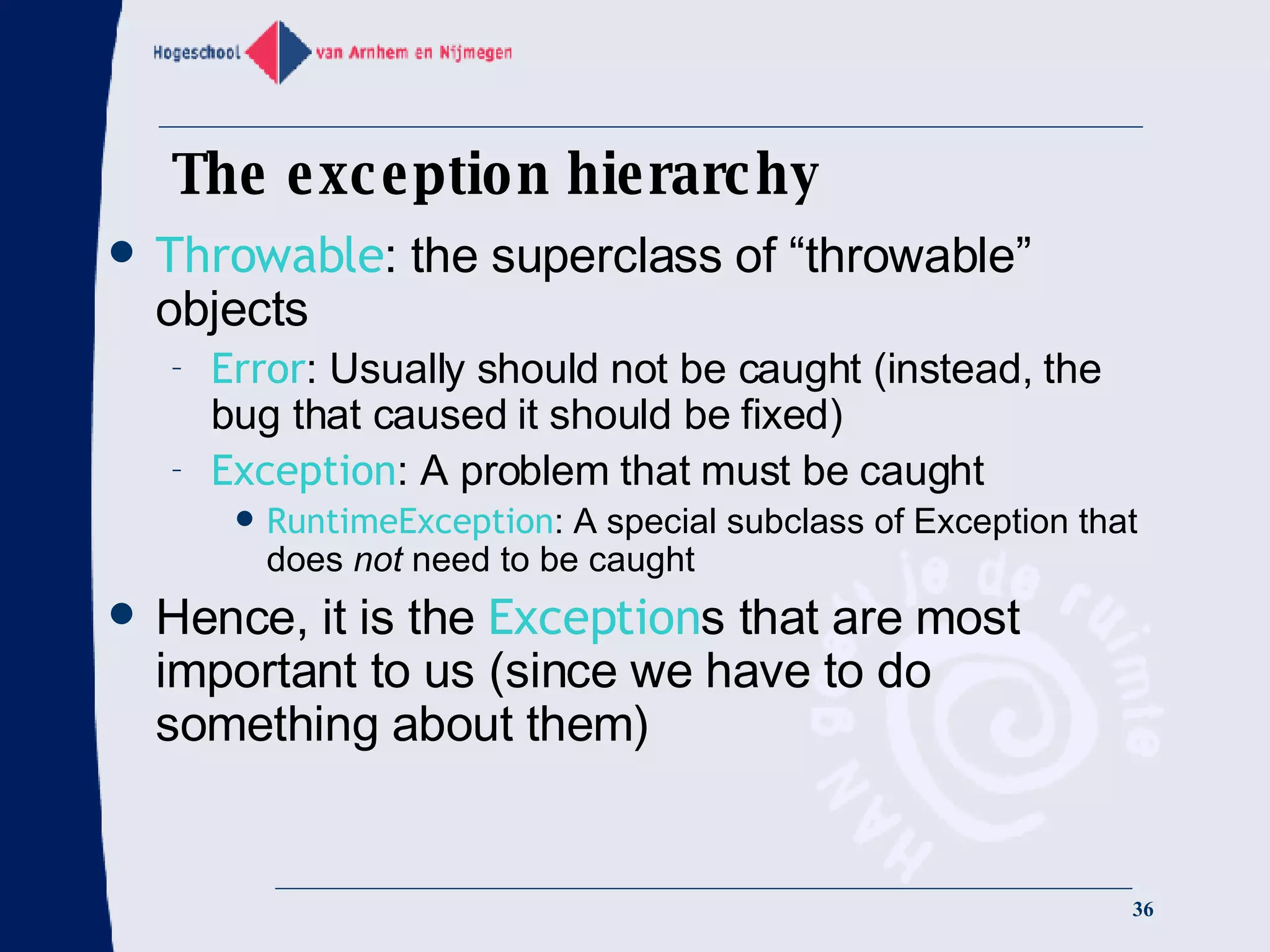 The exception hierarchy Throwable : the superclass of “throwable” objects Error : Usually should not be caught (instead, the bug that caused it should be fixed) Exception : A problem that must be caught RuntimeException : A special subclass of Exception that does  not  need to be caught Hence, it is the  Exception s that are most important to us (since we have to do something about them) 