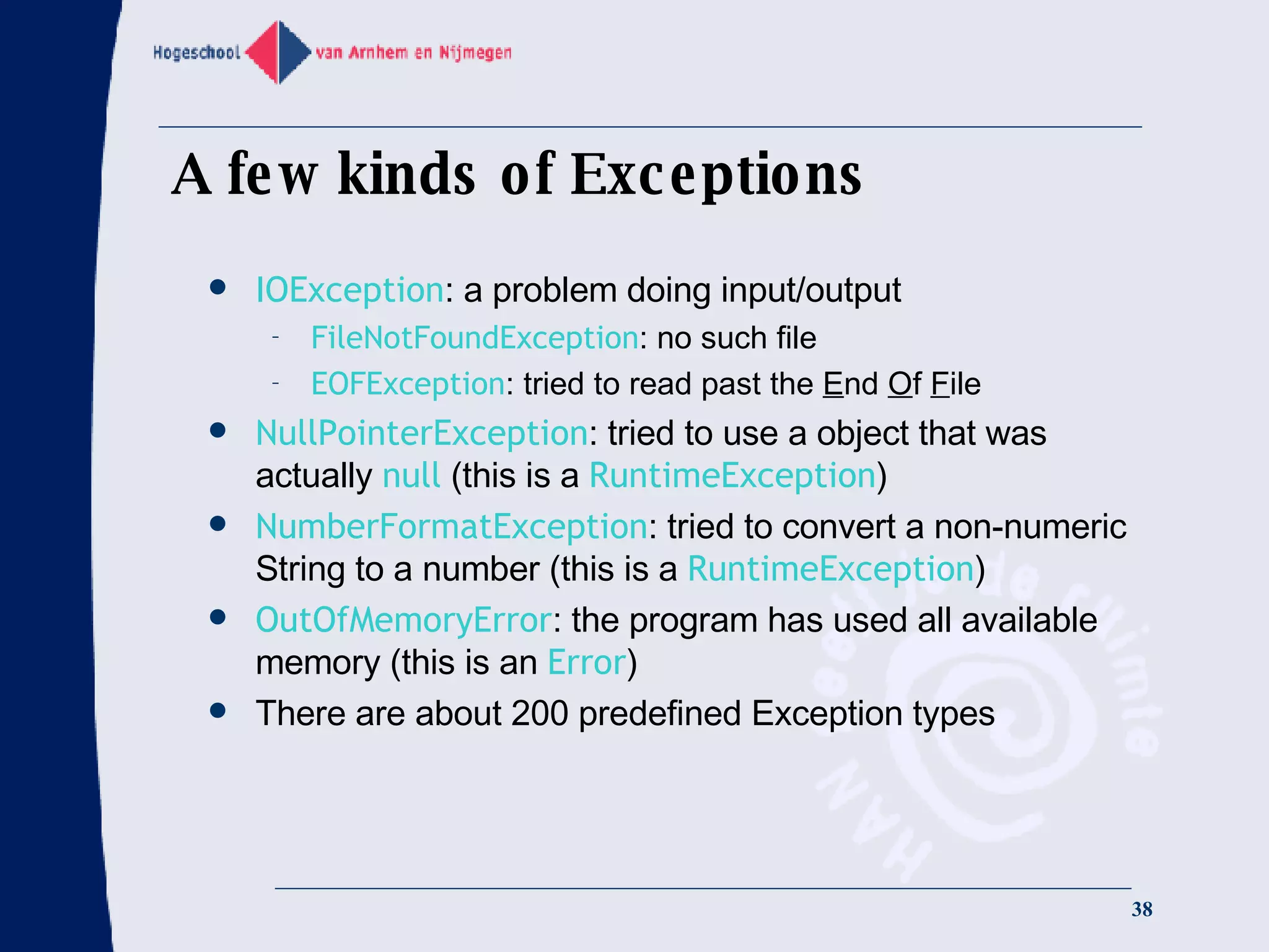 A few kinds of Exceptions IOException : a problem doing input/output FileNotFoundException : no such file EOFException : tried to read past the  E nd  O f  F ile NullPointerException : tried to use a object that was actually  null  (this is a  RuntimeException ) NumberFormatException : tried to convert a non-numeric String to a number (this is a  RuntimeException ) OutOfMemoryError : the program has used all available memory (this is an  Error ) There are about 200 predefined Exception types 