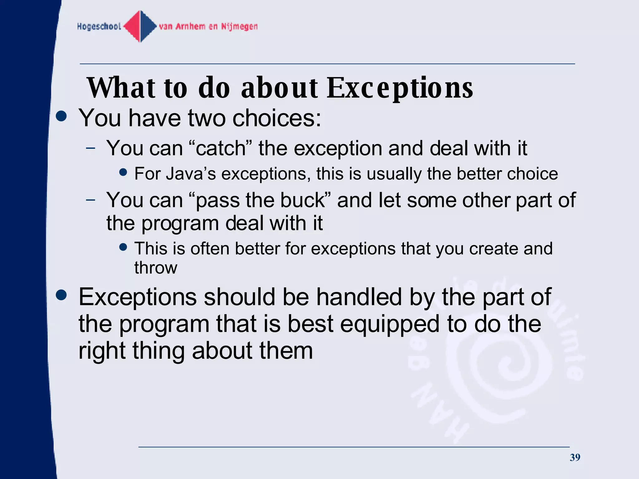What to do about Exceptions You have two choices: You can “catch” the exception and deal with it For Java’s exceptions, this is usually the better choice You can “pass the buck” and let some other part of the program deal with it This is often better for exceptions that you create and throw Exceptions should be handled by the part of the program that is best equipped to do the right thing about them 