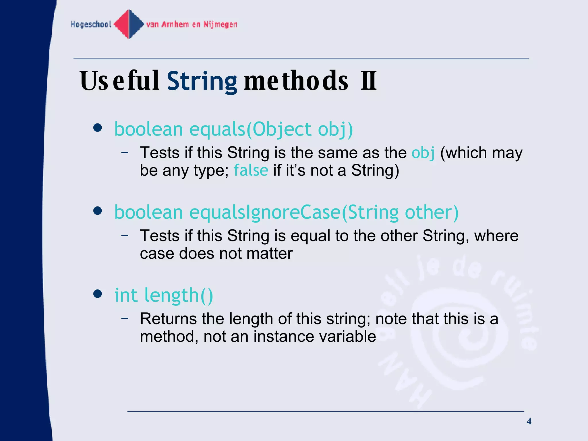 Useful  String  methods II boolean equals(Object obj) Tests if this String is the same as the  obj  (which may be any type;  false  if it’s not a String) boolean equalsIgnoreCase(String other) Tests if this String is equal to the other String, where case does not matter int length() Returns the length of this string; note that this is a method, not an instance variable 