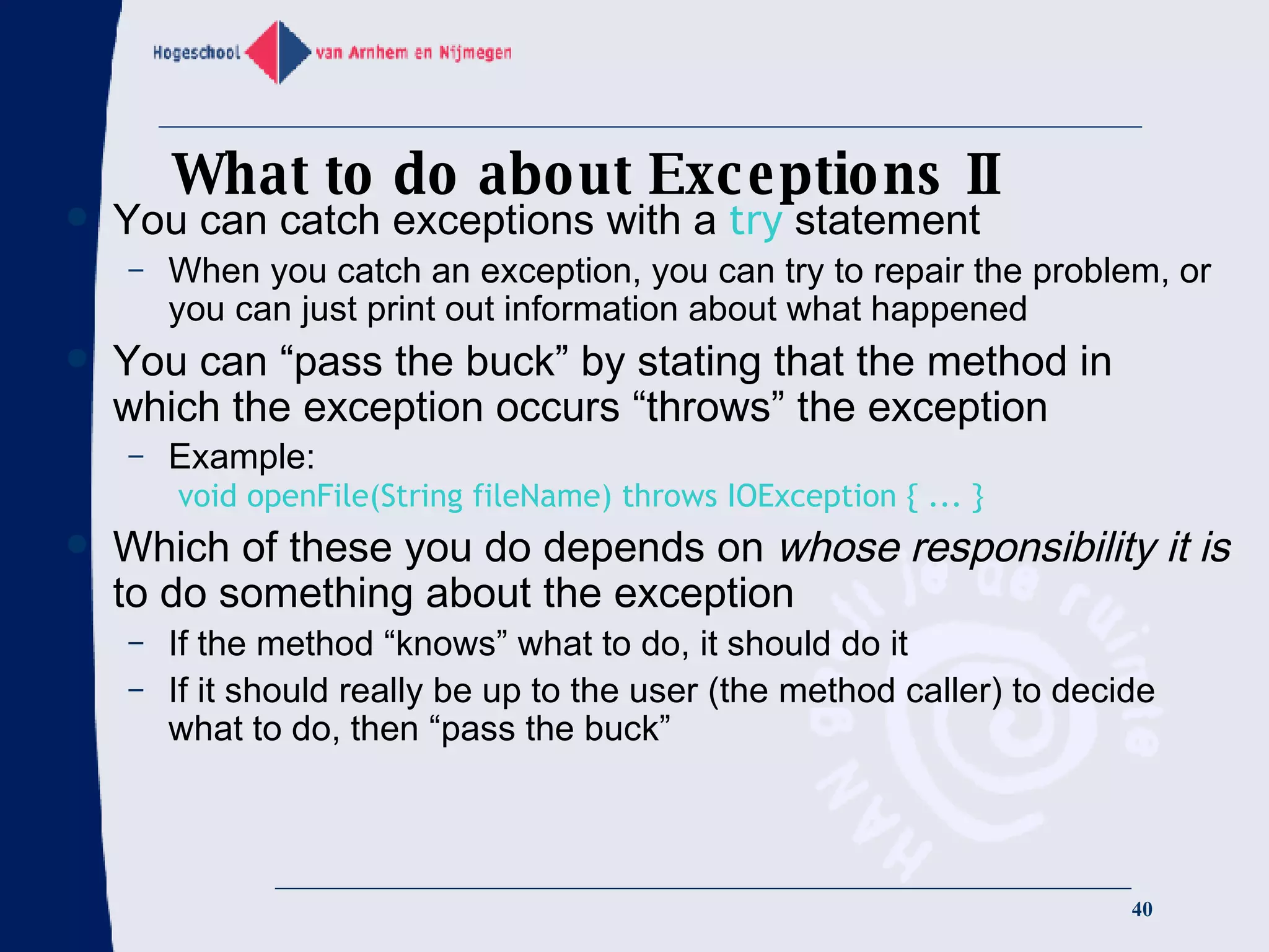 What to do about Exceptions II You can catch exceptions with a  try  statement When you catch an exception, you can try to repair the problem, or you can just print out information about what happened You can “pass the buck” by stating that the method in which the exception occurs “throws” the exception Example:   void openFile(String fileName) throws IOException { ... } Which of these you do depends on  whose responsibility it is  to do something about the exception If the method “knows” what to do, it should do it If it should really be up to the user (the method caller) to decide what to do, then “pass the buck” 