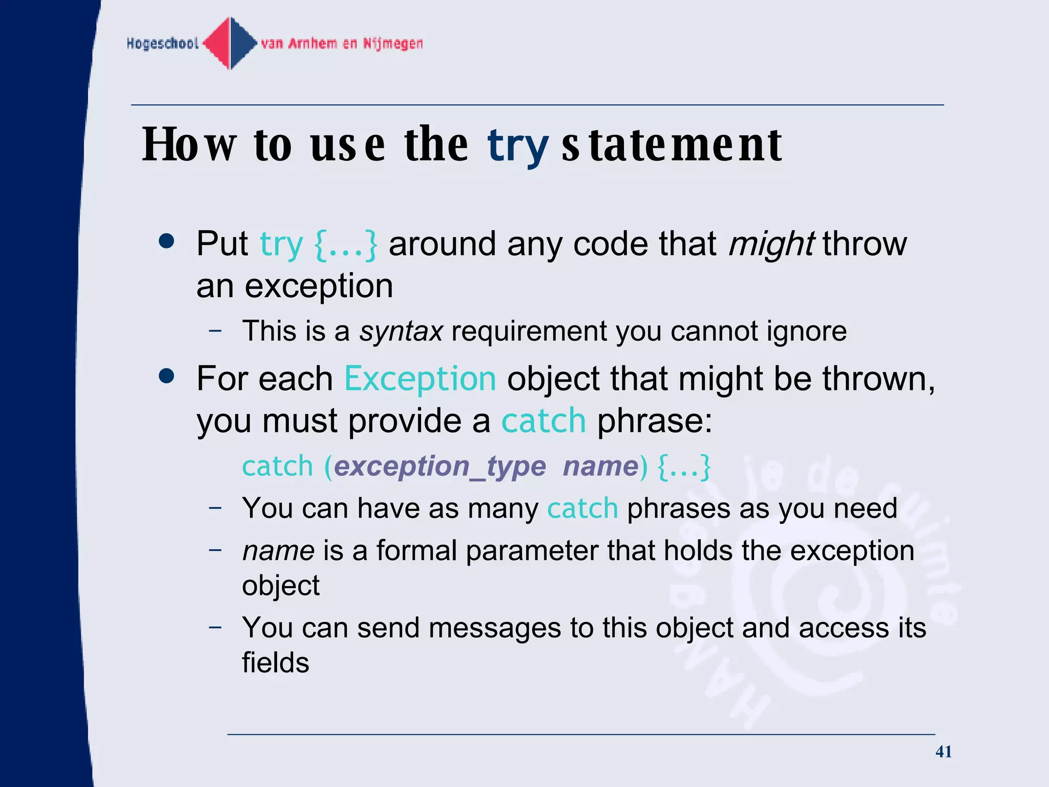 How to use the  try  statement Put  try {...}  around any code that  might  throw an exception This is a  syntax  requirement you cannot ignore For each  Exception  object that might be thrown, you must provide a  catch  phrase: catch ( exception_type  name ) {...} You can have as many  catch  phrases as you need name  is a formal parameter that holds the exception object You can send messages to this object and access its fields 