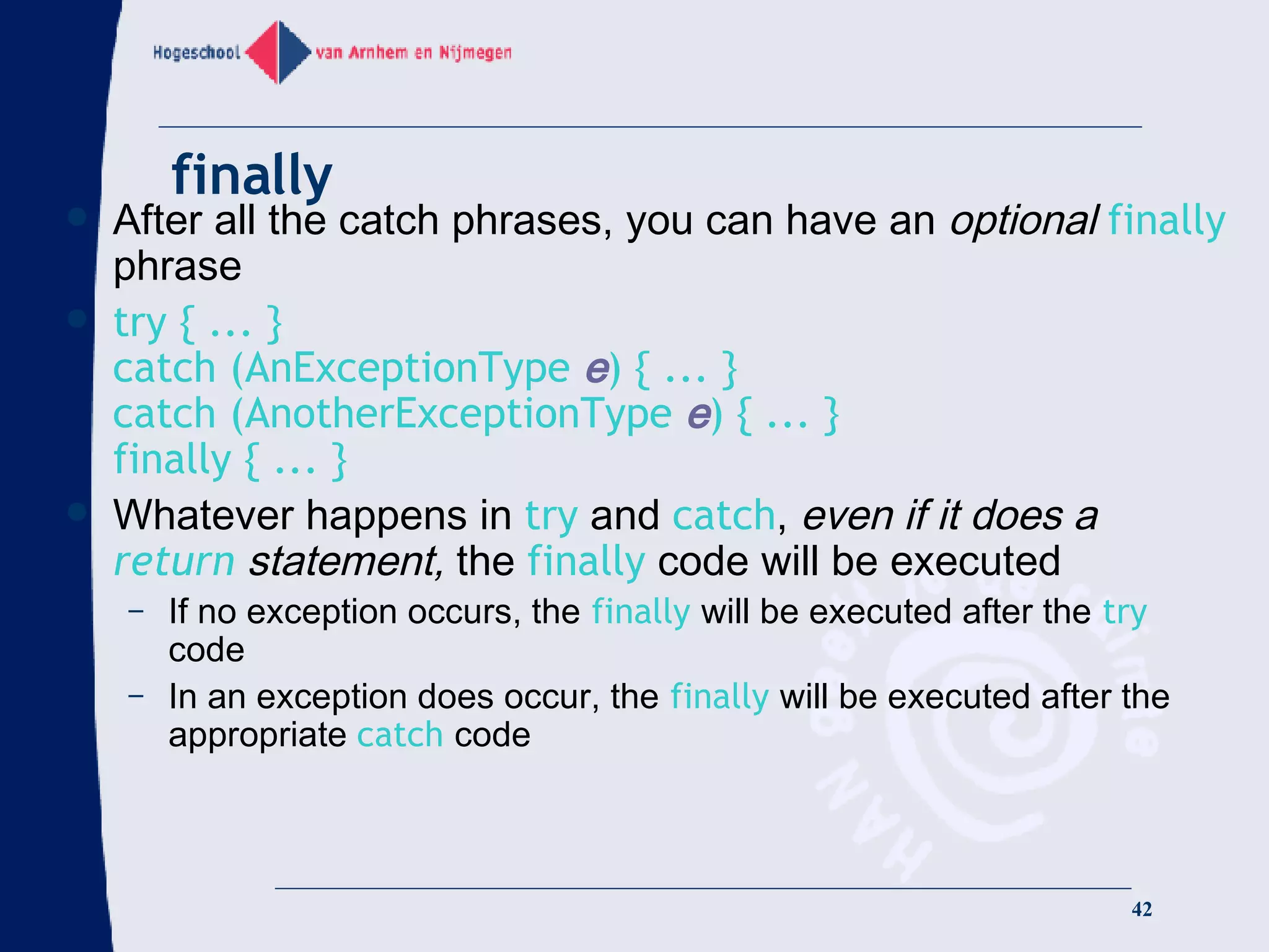 finally After all the catch phrases, you can have an  optional   finally  phrase try { ... } catch (AnExceptionType  e ) { ... } catch (AnotherExceptionType  e ) { ... } finally { ... } Whatever happens in  try  and  catch ,  even if it does a  return  statement,  the  finally  code will be executed If no exception occurs, the  finally  will be executed after the  try  code In an exception does occur, the  finally  will be executed after the appropriate  catch  code 