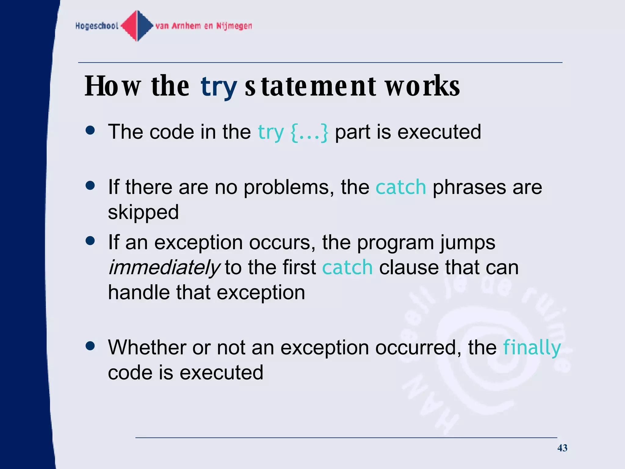 How the  try  statement works The code in the   try {...}   part is executed If there are no problems, the  catch  phrases are skipped If an exception occurs, the program jumps  immediately  to the first  catch  clause that can handle that exception Whether or not an exception occurred, the  finally  code is executed 