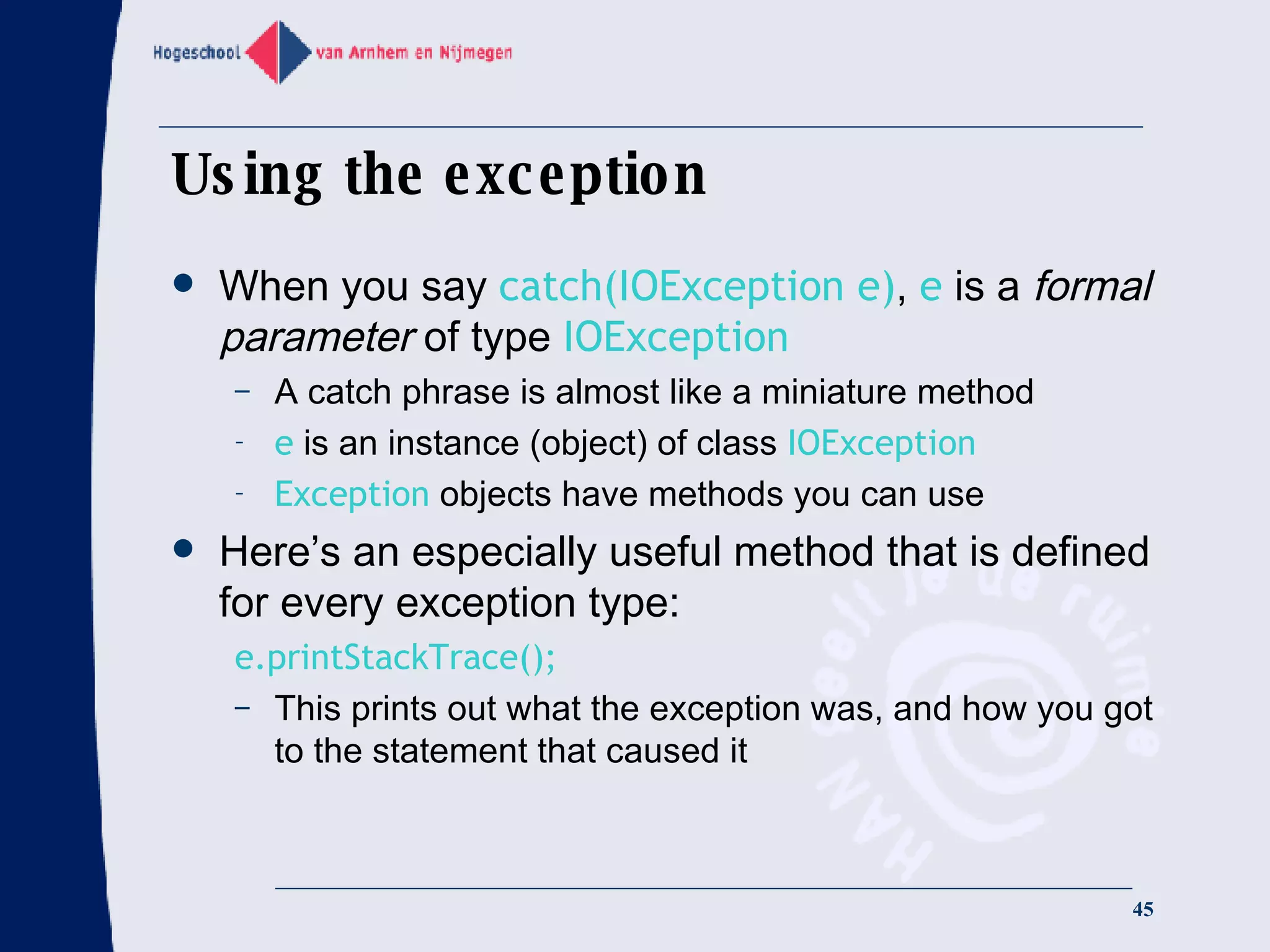 Using the exception When you say  catch(IOException e) ,  e  is a  formal parameter  of type  IOException A catch phrase is almost like a miniature method e  is an instance (object) of class  IOException Exception  objects have methods you can use Here’s an especially useful method that is defined for every exception type: e.printStackTrace(); This prints out what the exception was, and how you got to the statement that caused it 