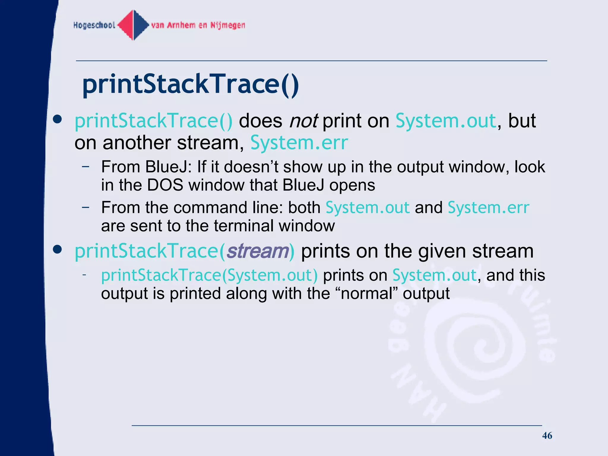 printStackTrace() printStackTrace()   does  not  print on  System.out , but on another stream,  System.err From BlueJ: If it doesn’t show up in the output window, look in the DOS window that BlueJ opens From the command line: both   System.out   and  System.err  are sent to the terminal window printStackTrace( stream )   prints on the given stream printStackTrace(System.out)  prints on  System.out , and this output is printed along with the “normal” output 