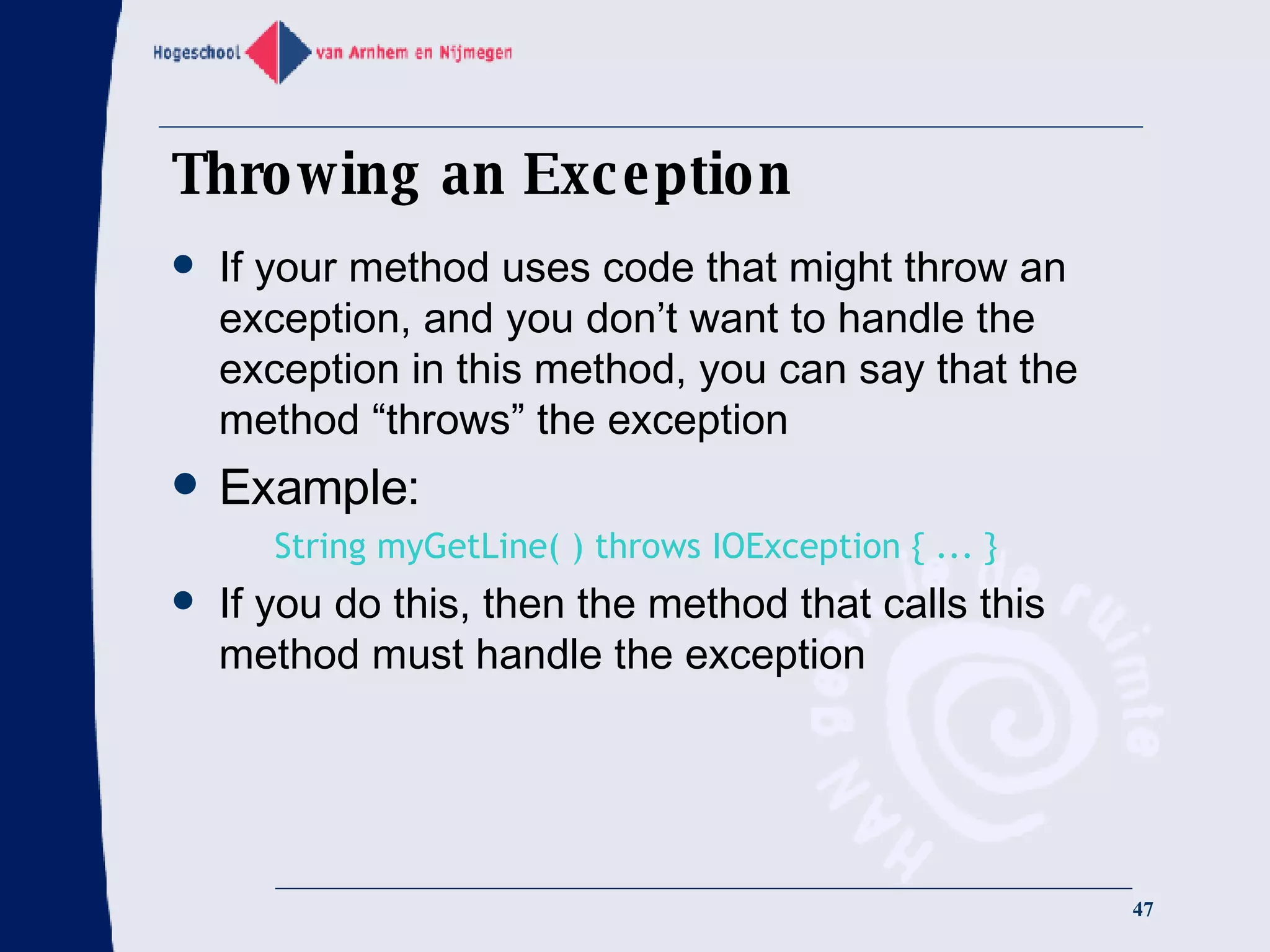 Throwing an Exception If your method uses code that might throw an exception, and you don’t want to handle the exception in this method, you can say that the method “throws” the exception Example: String myGetLine( ) throws IOException { ... } If you do this, then the method that calls this method must handle the exception 