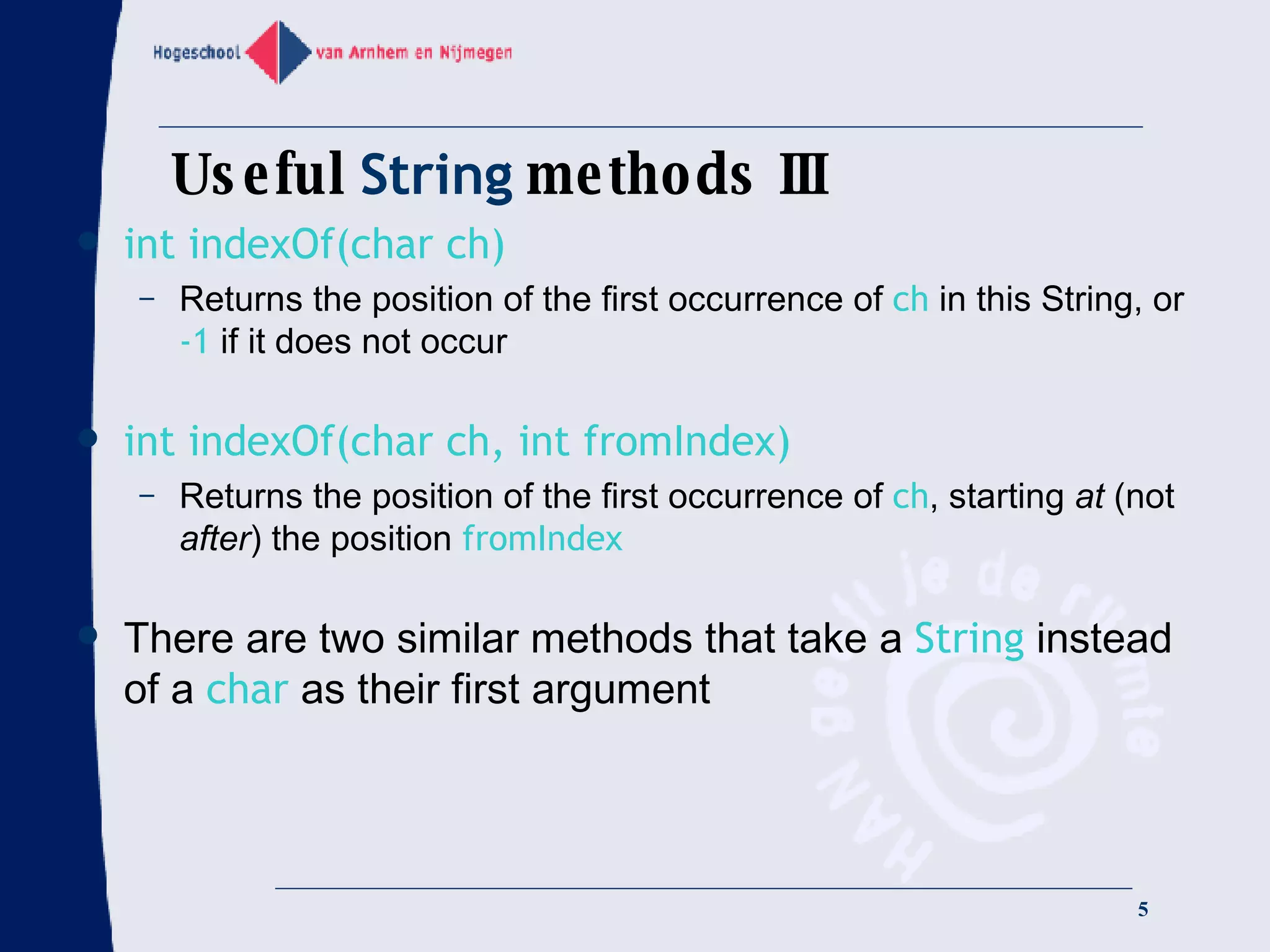 Useful  String  methods III int indexOf(char ch) Returns the position of the first occurrence of  ch  in this String, or  -1  if it does not occur int indexOf(char ch, int fromIndex) Returns the position of the first occurrence of  ch , starting  at  (not  after ) the position  fromIndex There are two similar methods that take a  String  instead of a  char  as their first argument 