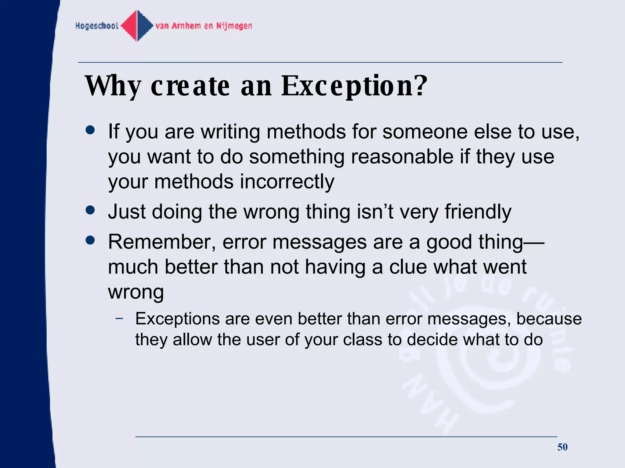Why create an Exception? If you are writing methods for someone else to use, you want to do something reasonable if they use your methods incorrectly Just doing the wrong thing isn’t very friendly Remember, error messages are a good thing—much better than not having a clue what went wrong Exceptions are even better than error messages, because they allow the user of your class to decide what to do 