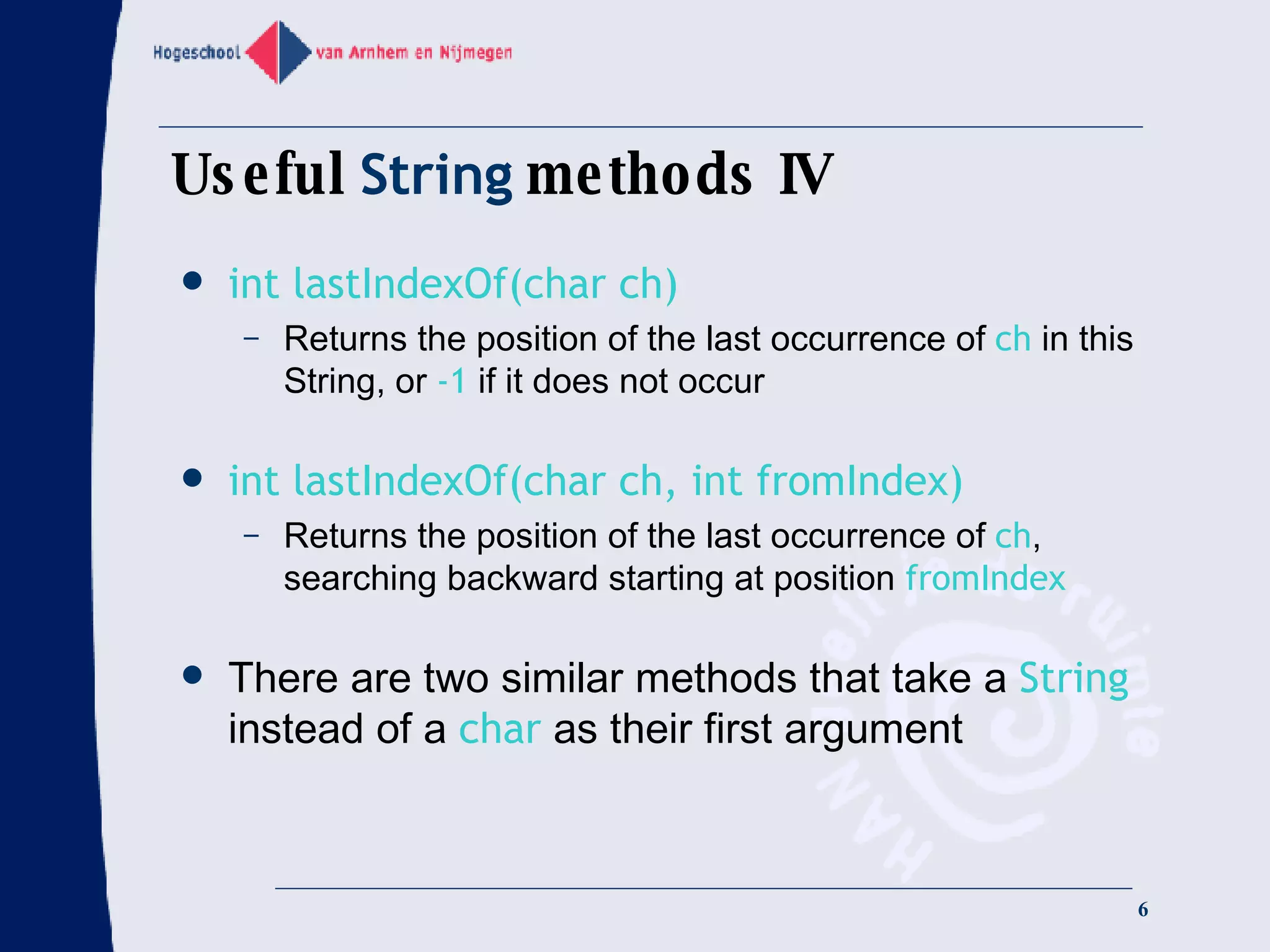 Useful  String  methods IV int lastIndexOf(char ch) Returns the position of the last occurrence of  ch  in this String, or  -1  if it does not occur int lastIndexOf(char ch, int fromIndex) Returns the position of the last occurrence of  ch , searching backward starting at position  fromIndex There are two similar methods that take a  String  instead of a  char  as their first argument 