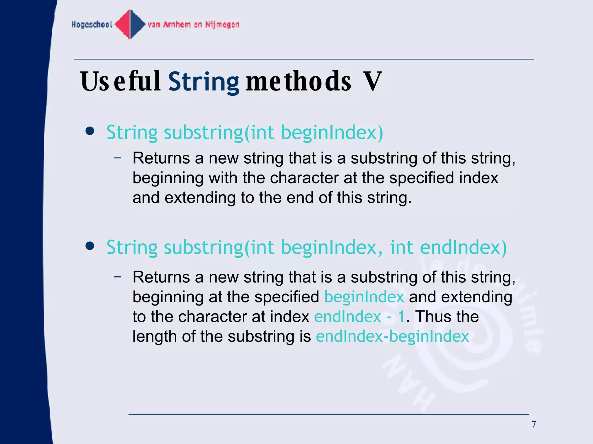Useful  String  methods V String substring(int beginIndex) Returns a new string that is a substring of this string, beginning with the character at the specified index and extending to the end of this string. String substring(int beginIndex, int endIndex) Returns a new string that is a substring of this string, beginning at the specified  beginIndex  and extending to the character at index  endIndex - 1 . Thus the length of the substring is  endIndex-beginIndex 