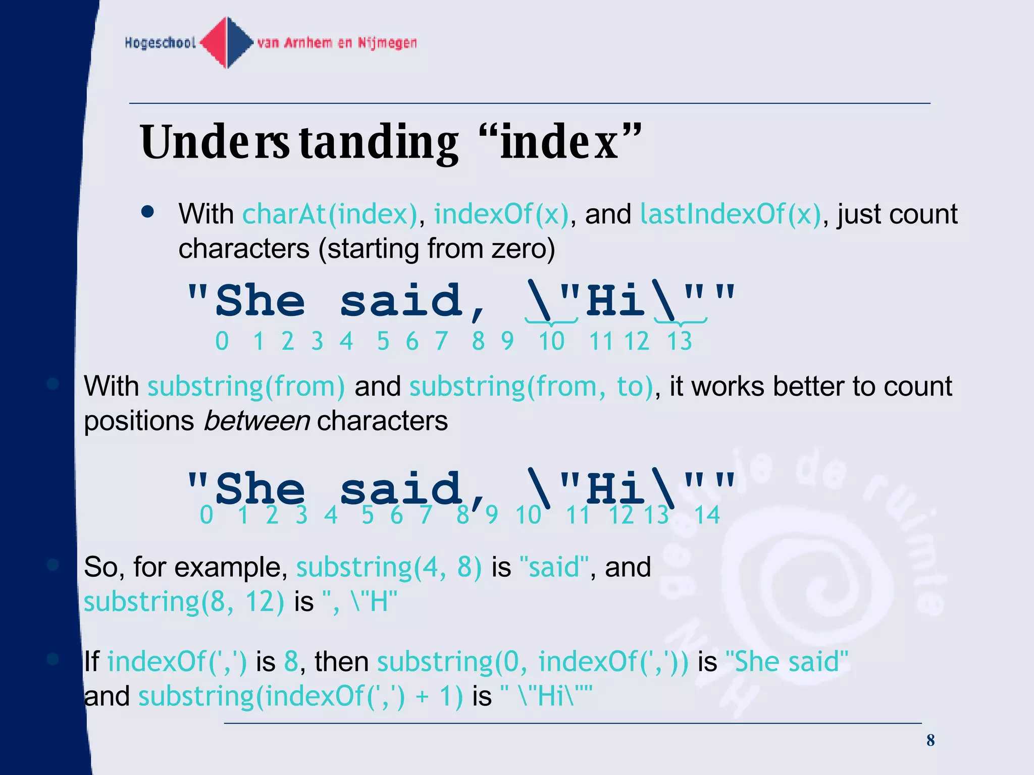Understanding “index” With  charAt(index) ,  indexOf(x) , and  lastIndexOf(x) , just count characters (starting from zero) With  substring(from)  and  substring(from, to) , it works better to count positions  between  characters So, for example,  substring(4, 8)  is  &quot;said&quot; , and substring(8, 12)  is  &quot;, \&quot;H&quot;   If  indexOf(',')  is  8 , then  substring(0, indexOf(','))  is  &quot;She said&quot; and  substring(indexOf(',') + 1)  is  &quot; \&quot;Hi\&quot;&quot; &quot;She said, \&quot;Hi\&quot;&quot; 0  1  2  3  4  5  6  7  8  9  10  11 12  13 &quot;She said, \&quot;Hi\&quot;&quot; 0  1  2  3  4  5  6  7  8  9  10  11  12 13  14 