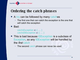 Ordering the catch phrases A  try  can be followed by many  catch es The first one that  can  catch the exception is the one that  will  catch the exception Bad: catch(Exception  e ) { ... } catch(IOException  e ) { ... } This is bad because  IOException  is a subclass of  Exception , so any  IOException  will be handled by the  first   catch The second  catch  phrase can never be used 