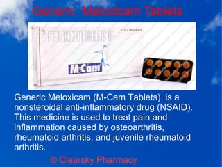 Generic Meloxicam Tablets
© Clearsky Pharmacy
Generic Meloxicam (M-Cam Tablets) is a
nonsteroidal anti-inflammatory drug (NSAID).
This medicine is used to treat pain and
inflammation caused by osteoarthritis,
rheumatoid arthritis, and juvenile rheumatoid
arthritis.
 