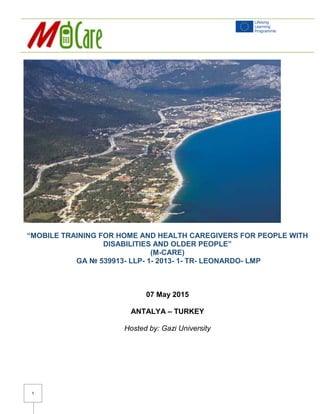 1
“MOBILE TRAINING FOR HOME AND HEALTH CAREGIVERS FOR PEOPLE WITH
DISABILITIES AND OLDER PEOPLE”
(M-CARE)
GA № 539913- LLP- 1- 2013- 1- TR- LEONARDO- LMP
07 May 2015
ANTALYA – TURKEY
Hosted by: Gazi University
 
